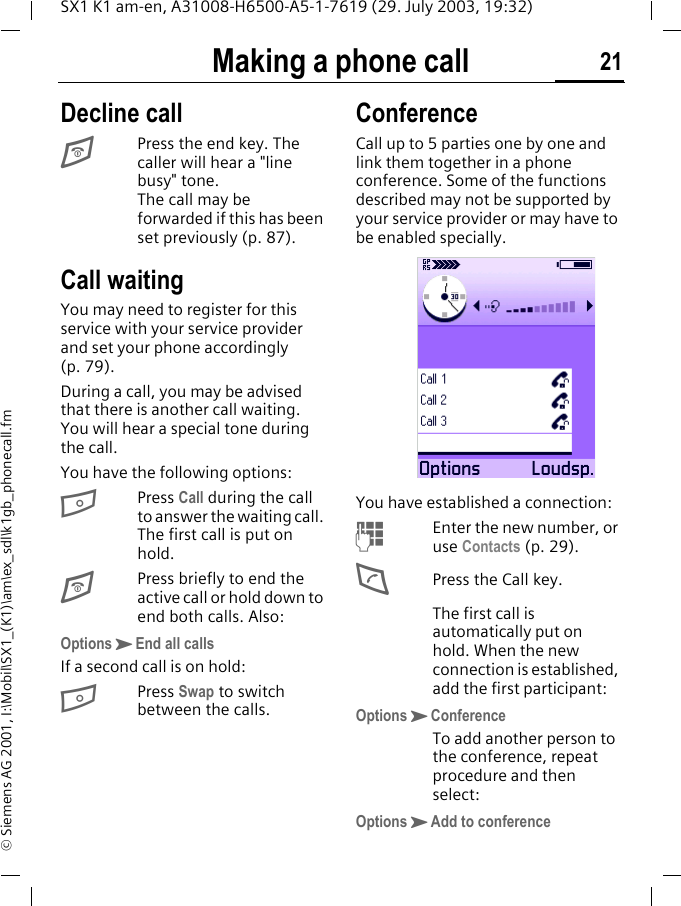 Making a phone call 21SX1 K1 am-en, A31008-H6500-A5-1-7619 (29. July 2003, 19:32)&copy; Siemens AG 2001, I:\Mobil\SX1_(K1)\am\ex_sdl\k1gb_phonecall.fmDecline callEPress the end key. The caller will hear a "line busy" tone. The call may be forwarded if this has been set previously (p. 87).Call waitingYou may need to register for this service with your service provider and set your phone accordingly (p. 79).During a call, you may be advised that there is another call waiting. You will hear a special tone during the call. You have the following options:BPress Call during the call to answer the waiting call. The first call is put on hold.EPress briefly to end the active call or hold down to end both calls. Also:OptionsKEnd all callsIf a second call is on hold:BPress Swap to switch between the calls.ConferenceCall up to 5 parties one by one and link them together in a phone conference. Some of the functions described may not be supported by your service provider or may have to be enabled specially. You have established a connection:MEnter the new number, or use Contacts (p. 29).DPress the Call key.The first call is automatically put on hold. When the new connection is established, add the first participant:OptionsKConferenceTo add another person to the conference, repeat procedure and then select:OptionsKAdd to conference