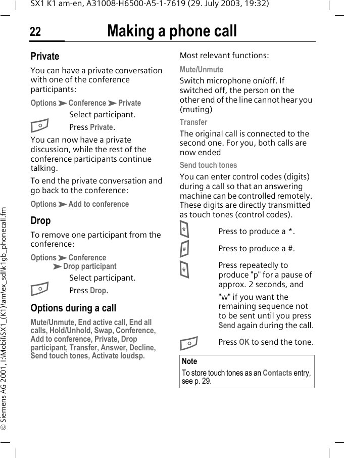 Making a phone call22SX1 K1 am-en, A31008-H6500-A5-1-7619 (29. July 2003, 19:32)&copy; Siemens AG 2001, I:\Mobil\SX1_(K1)\am\ex_sdl\k1gb_phonecall.fmPrivateYou can have a private conversation with one of the conference participants:OptionsKConferenceKPrivateSelect participant.BPress Private.You can now have a private discussion, while the rest of the conference participants continue talking.To end the private conversation and go back to the conference:OptionsKAdd to conferenceDropTo remove one participant from the conference:OptionsKConferenceKDrop participantSelect participant.BPress Drop. Options during a callMute/Unmute, End active call, End all calls, Hold/Unhold, Swap, Conference, Add to conference, Private, Drop participant, Transfer, Answer, Decline, Send touch tones, Activate loudsp.Most relevant functions:Mute/UnmuteSwitch microphone on/off. If switched off, the person on the other end of the line cannot hear you (muting)TransferThe original call is connected to the second one. For you, both calls are now endedSend touch tonesYou can enter control codes (digits) during a call so that an answering machine can be controlled remotely. These digits are directly transmitted as touch tones (control codes).*Press to produce a *.#Press to produce a #.*Press repeatedly to produce "p" for a pause of approx. 2 seconds, and"w" if you want the remaining sequence not to be sent until you press Send again during the call.BPress OK to send the tone.NoteTo store touch tones as an Contacts entry, see p. 29.