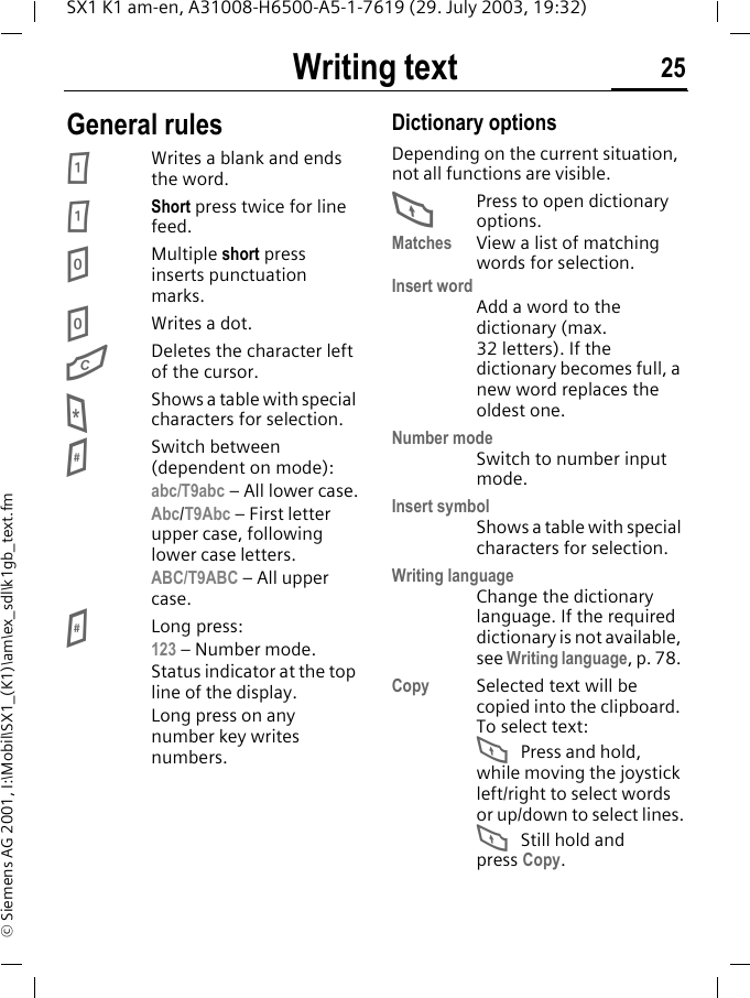 Writing text 25SX1 K1 am-en, A31008-H6500-A5-1-7619 (29. July 2003, 19:32)&copy; Siemens AG 2001, I:\Mobil\SX1_(K1)\am\ex_sdl\k1gb_text.fmGeneral rules1Writes a blank and ends the word.1Short press twice for line feed.0Multiple short press inserts punctuation marks.0Writes a dot. GDeletes the character left of the cursor.*Shows a table with special characters for selection.#Switch between (dependent on mode): abc/T9abc &ndash; All lower case.Abc/T9Abc &ndash; First letter upper case, following lower case letters.ABC/T9ABC &ndash; All upper case.#Long press:123 &ndash; Number mode.Status indicator at the top line of the display. Long press on any number key writes numbers.Dictionary optionsDepending on the current situation, not all functions are visible.FPress to open dictionary options.Matches View a list of matching words for selection.Insert wordAdd a word to the dictionary (max. 32 letters). If the dictionary becomes full, a new word replaces the oldest one.Number modeSwitch to number input mode.Insert symbolShows a table with special characters for selection.Writing languageChange the dictionary language. If the required dictionary is not available, see Writing language, p. 78. Copy Selected text will be copied into the clipboard. To select text:F Press and hold, while moving the joystick left/right to select words or up/down to select lines.F Still hold and press Copy. 