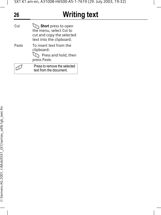 Writing text26SX1 K1 am-en, A31008-H6500-A5-1-7619 (29. July 2003, 19:32)&copy; Siemens AG 2001, I:\Mobil\SX1_(K1)\am\ex_sdl\k1gb_text.fmCut F Short press to open the menu, select Cut to cut and copy the selected text into the clipboard.Paste To insert text from the clipboard:F Press and hold, then press Paste. GPress to remove the selected text from the document.