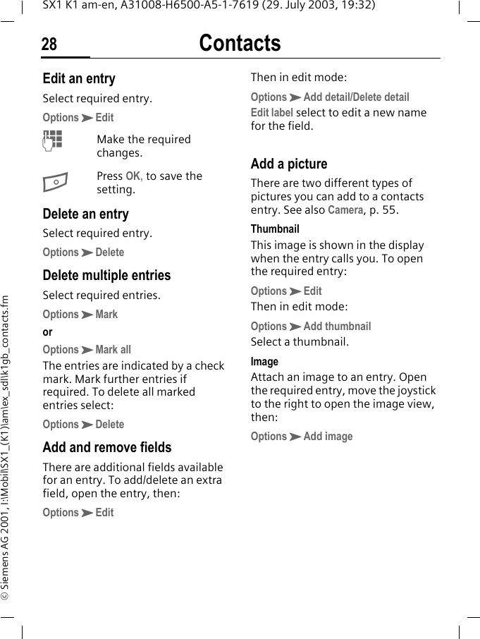 Contacts28SX1 K1 am-en, A31008-H6500-A5-1-7619 (29. July 2003, 19:32)&copy; Siemens AG 2001, I:\Mobil\SX1_(K1)\am\ex_sdl\k1gb_contacts.fmEdit an entrySelect required entry.OptionsKEditMMake the required changes.BPress OK, to save the setting.Delete an entrySelect required entry.OptionsKDeleteDelete multiple entriesSelect required entries.OptionsKMarkorOptionsKMark allThe entries are indicated by a check mark. Mark further entries if required. To delete all marked entries select:OptionsKDeleteAdd and remove fieldsThere are additional fields available for an entry. To add/delete an extra field, open the entry, then:OptionsKEdit Then in edit mode:OptionsKAdd detail/Delete detailEdit label select to edit a new name for the field.Add a pictureThere are two different types of pictures you can add to a contacts entry. See also Camera, p. 55.ThumbnailThis image is shown in the display when the entry calls you. To open the required entry:OptionsKEditThen in edit mode:OptionsKAdd thumbnailSelect a thumbnail.ImageAttach an image to an entry. Open the required entry, move the joystick to the right to open the image view, then:OptionsKAdd image