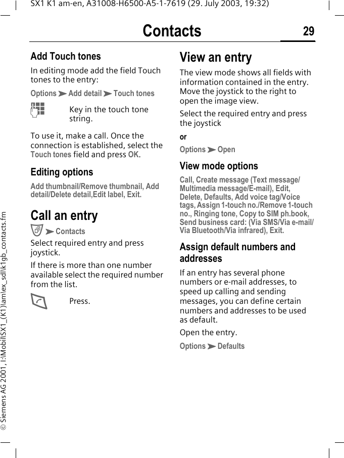 Contacts 29SX1 K1 am-en, A31008-H6500-A5-1-7619 (29. July 2003, 19:32)&copy; Siemens AG 2001, I:\Mobil\SX1_(K1)\am\ex_sdl\k1gb_contacts.fmAdd Touch tonesIn editing mode add the field Touch tones to the entry:OptionsKAdd detailKTouch tonesMKey in the touch tone string.To use it, make a call. Once the connection is established, select the Touch tones field and press OK.Editing optionsAdd thumbnail/Remove thumbnail, Add detail/Delete detail,Edit label, Exit.Call an entryCKContactsSelect required entry and press joystick.If there is more than one number available select the required number from the list.DPress.View an entryThe view mode shows all fields with information contained in the entry. Move the joystick to the right to open the image view.Select the required entry and press the joystickorOptionsKOpenView mode optionsCall, Create message (Text message/Multimedia message/E-mail), Edit, Delete, Defaults, Add voice tag/Voice tags, Assign 1-touch no./Remove 1-touch no., Ringing tone, Copy to SIM ph.book, Send business card: (Via SMS/Via e-mail/Via Bluetooth/Via infrared), Exit.Assign default numbers and addressesIf an entry has several phone numbers or e-mail addresses, to speed up calling and sending messages, you can define certain numbers and addresses to be used as default.Open the entry.OptionsKDefaults