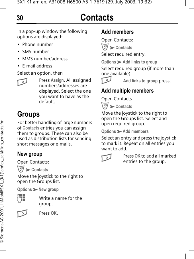 Contacts30SX1 K1 am-en, A31008-H6500-A5-1-7619 (29. July 2003, 19:32)&copy; Siemens AG 2001, I:\Mobil\SX1_(K1)\am\ex_sdl\k1gb_contacts.fmIn a pop-up window the following options are displayed:&bull; Phone number&bull;SMS number&bull;MMS number/address&bull; E-mail addressSelect an option, thenBPress Assign. All assigned numbers/addresses are displayed. Select the one you want to have as the default.GroupsFor better handling of large numbers of Contacts entries you can assign them to groups. These can also be used as distribution lists for sending short messages or e-mails. New groupOpen Contacts:CKContactsMove the joystick to the right to open the Groups list.OptionsKNew groupMWrite a name for the group.BPress OK. Add membersOpen Contacts:CKContactsSelect required entry.OptionsKAdd links to groupSelect required group (if more than one available).BAdd links to group press.Add multiple membersOpen ContactsCKContactsMove the joystick to the right to open the Groups list. Select and open required group.OptionsKAdd membersSelect an entry and press the joystick to mark it. Repeat on all entries you want to add.BPress OK to add all marked entries to the group.