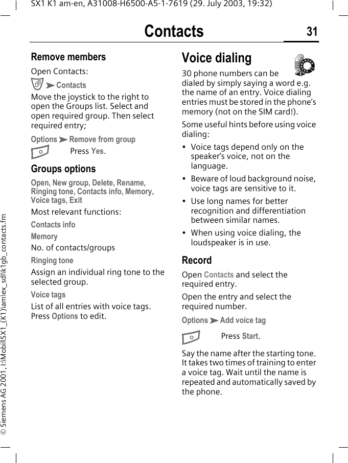 Contacts 31SX1 K1 am-en, A31008-H6500-A5-1-7619 (29. July 2003, 19:32)&copy; Siemens AG 2001, I:\Mobil\SX1_(K1)\am\ex_sdl\k1gb_contacts.fmRemove membersOpen Contacts:CKContactsMove the joystick to the right to open the Groups list. Select and open required group. Then select required entry;OptionsKRemove from groupBPress Yes.Groups optionsOpen, New group, Delete, Rename, Ringing tone, Contacts info, Memory, Voice tags, ExitMost relevant functions:Contacts infoMemoryNo. of contacts/groupsRinging toneAssign an individual ring tone to the selected group.Voice tagsList of all entries with voice tags. Press Options to edit.Voice dialing30 phone numbers can be dialed by simply saying a word e.g. the name of an entry. Voice dialing entries must be stored in the phone&rsquo;s memory (not on the SIM card!).Some useful hints before using voice dialing:&bull; Voice tags depend only on the speaker&rsquo;s voice, not on the language.&bull; Beware of loud background noise, voice tags are sensitive to it.&bull; Use long names for better recognition and differentiation between similar names.&bull; When using voice dialing, the loudspeaker is in use.RecordOpen Contacts and select the required entry. Open the entry and select the required number.OptionsKAdd voice tagBPress Start.Say the name after the starting tone. It takes two times of training to enter a voice tag. Wait until the name is repeated and automatically saved by the phone. 