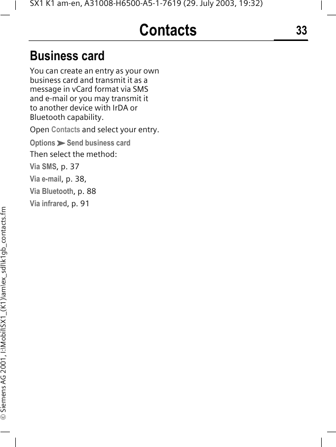 Contacts 33SX1 K1 am-en, A31008-H6500-A5-1-7619 (29. July 2003, 19:32)&copy; Siemens AG 2001, I:\Mobil\SX1_(K1)\am\ex_sdl\k1gb_contacts.fmBusiness cardYou can create an entry as your own business card and transmit it as a message in vCard format via SMS and e-mail or you may transmit it to another device with IrDA or Bluetooth capability.Open Contacts and select your entry.OptionsKSend business card Then select the method:Via SMS, p. 37Via e-mail, p. 38, Via Bluetooth, p. 88Via infrared, p. 91