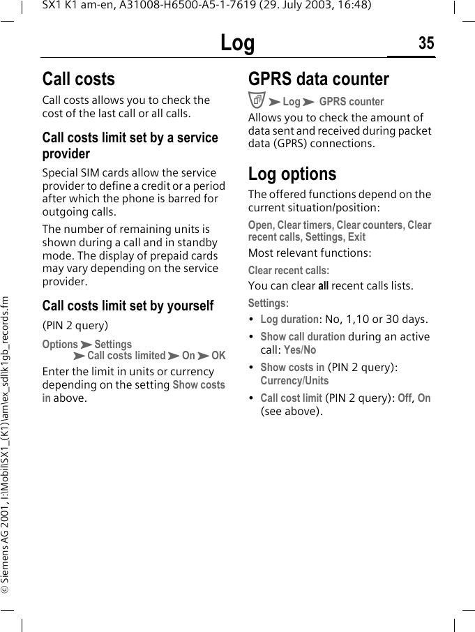Log 35SX1 K1 am-en, A31008-H6500-A5-1-7619 (29. July 2003, 16:48)&copy; Siemens AG 2001, I:\Mobil\SX1_(K1)\am\ex_sdl\k1gb_records.fmCall costsCall costs allows you to check the cost of the last call or all calls. Call costs limit set by a service providerSpecial SIM cards allow the service provider to define a credit or a period after which the phone is barred for outgoing calls.The number of remaining units is shown during a call and in standby mode. The display of prepaid cards may vary depending on the service provider.Call costs limit set by yourself(PIN 2 query)OptionsKSettingsKCall costs limitedKOnKOKEnter the limit in units or currency depending on the setting Show costs in above.GPRS data counterCKLogK GPRS counterAllows you to check the amount of data sent and received during packet data (GPRS) connections.Log optionsThe offered functions depend on the current situation/position: Open, Clear timers, Clear counters, Clear recent calls, Settings, ExitMost relevant functions:Clear recent calls:You can clear all recent calls lists.Settings: &bull;Log duration: No, 1,10 or 30 days.&bull;Show call duration during an active call: Yes/No&bull;Show costs in (PIN 2 query): Currency/Units&bull;Call cost limit (PIN 2 query): Off, On (see above).