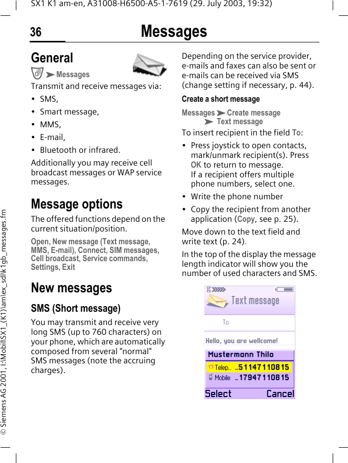 Messages36SX1 K1 am-en, A31008-H6500-A5-1-7619 (29. July 2003, 19:32)&copy; Siemens AG 2001, I:\Mobil\SX1_(K1)\am\ex_sdl\k1gb_messages.fmMessages GeneralCKMessagesTransmit and receive messages via:&bull;SMS,&bull; Smart message,&bull;MMS,&bull; E-mail,&bull; Bluetooth or infrared.Additionally you may receive cell broadcast messages or WAP service messages.Message optionsThe offered functions depend on the current situation/position.Open, New message (Text message, MMS, E-mail), Connect, SIM messages, Cell broadcast, Service commands, Settings, ExitNew messagesSMS (Short message)You may transmit and receive very long SMS (up to 760 characters) on your phone, which are automatically composed from several "normal" SMS messages (note the accruing charges).Depending on the service provider, e-mails and faxes can also be sent or e-mails can be received via SMS (change setting if necessary, p. 44).Create a short messageMessagesKCreate messageK Text messageTo insert recipient in the field To:&bull; Press joystick to open contacts, mark/unmark recipient(s). Press OK to return to message. If a recipient offers multiple phone numbers, select one.&bull; Write the phone number&bull; Copy the recipient from another application (Copy, see p. 25).Move down to the text field and write text (p. 24). In the top of the display the message length indicator will show you the number of used characters and SMS.