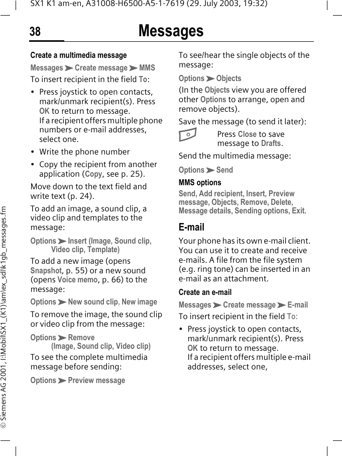 Messages38SX1 K1 am-en, A31008-H6500-A5-1-7619 (29. July 2003, 19:32)&copy; Siemens AG 2001, I:\Mobil\SX1_(K1)\am\ex_sdl\k1gb_messages.fmCreate a multimedia messageMessagesKCreate messageKMMSTo insert recipient in the field To:&bull; Press joystick to open contacts, mark/unmark recipient(s). Press OK to return to message. If a recipient offers multiple phone numbers or e-mail addresses, select one.&bull; Write the phone number&bull; Copy the recipient from another application (Copy, see p. 25).Move down to the text field and write text (p. 24).To add an image, a sound clip, a video clip and templates to the message:OptionsKInsert (Image, Sound clip, Video clip, Template)To add a new image (opens Snapshot, p. 55) or a new sound (opens Voice memo, p. 66) to the message:OptionsKNew sound clip, New imageTo remove the image, the sound clip or video clip from the message:OptionsKRemove (Image, Sound clip, Video clip)To see the complete multimedia message before sending:OptionsKPreview messageTo see/hear the single objects of the message:OptionsKObjects(In the Objects view you are offered other Options to arrange, open and remove objects).Save the message (to send it later):BPress Close to save message to Drafts. Send the multimedia message:OptionsKSendMMS optionsSend, Add recipient, Insert, Preview message, Objects, Remove, Delete, Message details, Sending options, Exit.E-mailYour phone has its own e-mail client. You can use it to create and receive e-mails. A file from the file system (e.g. ring tone) can be inserted in an e-mail as an attachment.Create an e-mailMessagesKCreate messageKE-mailTo insert recipient in the field To:&bull; Press joystick to open contacts, mark/unmark recipient(s). Press OK to return to message. If a recipient offers multiple e-mail addresses, select one,