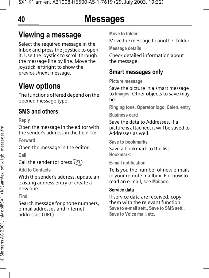 Messages40SX1 K1 am-en, A31008-H6500-A5-1-7619 (29. July 2003, 19:32)&copy; Siemens AG 2001, I:\Mobil\SX1_(K1)\am\ex_sdl\k1gb_messages.fmViewing a messageSelect the required message in the Inbox and press the joystick to open it. Use the joystick to scroll through the message line by line. Move the joystick left/right to show the previous/next message. View optionsThe functions offered depend on the opened message type. SMS and othersReplyOpen the message in the editor with the sender&rsquo;s address in the field To:ForwardOpen the message in the editor.CallCall the sender (or press D)Add to ContactsWith the sender&rsquo;s address, update an existing address entry or create a new one.FindSearch message for phone numbers, e-mail addresses and Internet addresses (URL).Move to folderMove the message to another folder.Message detailsCheck detailed information about the message.Smart messages onlyPicture messageSave the picture in a smart message to Images. Other objects to save may be:Ringing tone, Operator logo, Calen. entryBusiness cardSave the data to Addresses. If a picture is attached, it will be saved to Addresses as well.Save to bookmarksSave a bookmark to the list: Bookmark:E-mail notificationTells you the number of new e-mails in your remote mailbox. For how to read an e-mail, see Mailbox.Service dataIf service data are received, copy them with the relevant function: Save to e-mail sett., Save to SMS sett., Save to Voice mail, etc.