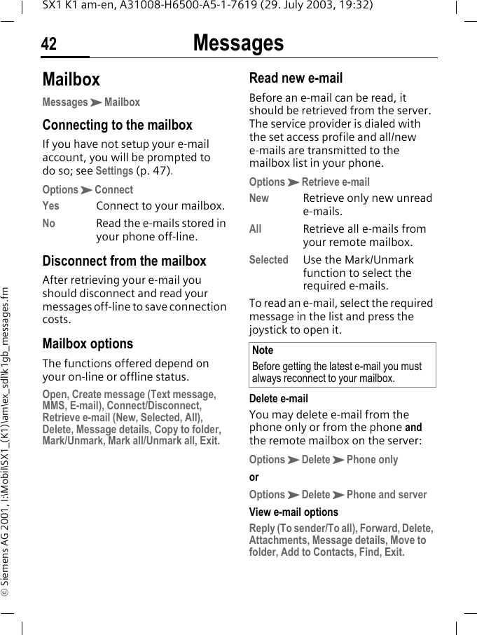 Messages42SX1 K1 am-en, A31008-H6500-A5-1-7619 (29. July 2003, 19:32)&copy; Siemens AG 2001, I:\Mobil\SX1_(K1)\am\ex_sdl\k1gb_messages.fmMailboxMessagesKMailboxConnecting to the mailboxIf you have not setup your e-mail account, you will be prompted to do so; see Settings (p. 47).OptionsKConnectYes Connect to your mailbox.No Read the e-mails stored in your phone off-line.Disconnect from the mailboxAfter retrieving your e-mail you should disconnect and read your messages off-line to save connection costs.Mailbox optionsThe functions offered depend on your on-line or offline status.Open, Create message (Text message, MMS, E-mail), Connect/Disconnect, Retrieve e-mail (New, Selected, All), Delete, Message details, Copy to folder, Mark/Unmark, Mark all/Unmark all, Exit.Read new e-mailBefore an e-mail can be read, it should be retrieved from the server. The service provider is dialed with the set access profile and all/new e-mails are transmitted to the mailbox list in your phone.OptionsKRetrieve e-mailNew Retrieve only new unread e-mails.All Retrieve all e-mails from your remote mailbox.Selected Use the Mark/Unmark function to select the required e-mails.To read an e-mail, select the required message in the list and press the joystick to open it. Delete e-mailYou may delete e-mail from the phone only or from the phone and the remote mailbox on the server:OptionsKDeleteKPhone onlyorOptionsKDeleteKPhone and serverView e-mail optionsReply (To sender/To all), Forward, Delete, Attachments, Message details, Move to folder, Add to Contacts, Find, Exit.NoteBefore getting the latest e-mail you must always reconnect to your mailbox.