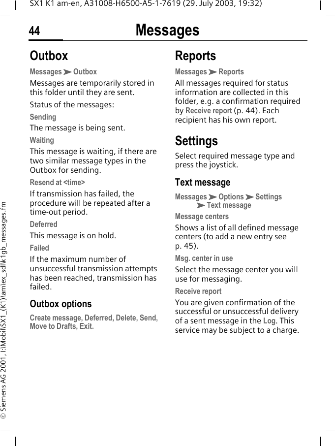 Messages44SX1 K1 am-en, A31008-H6500-A5-1-7619 (29. July 2003, 19:32)&copy; Siemens AG 2001, I:\Mobil\SX1_(K1)\am\ex_sdl\k1gb_messages.fmOutboxMessagesKOutboxMessages are temporarily stored in this folder until they are sent.Status of the messages:SendingThe message is being sent.WaitingThis message is waiting, if there are two similar message types in the Outbox for sending.Resend at <time>If transmission has failed, the procedure will be repeated after a time-out period.DeferredThis message is on hold.FailedIf the maximum number of unsuccessful transmission attempts has been reached, transmission has failed. Outbox optionsCreate message, Deferred, Delete, Send, Move to Drafts, Exit.ReportsMessagesKReportsAll messages required for status information are collected in this folder, e.g. a confirmation required by Receive report (p. 44). Each recipient has his own report.SettingsSelect required message type and press the joystick.Text messageMessagesKOptionsKSettings KText messageMessage centersShows a list of all defined message centers (to add a new entry see p. 45).Msg. center in useSelect the message center you will use for messaging.Receive reportYou are given confirmation of the successful or unsuccessful delivery of a sent message in the Log. This service may be subject to a charge.
