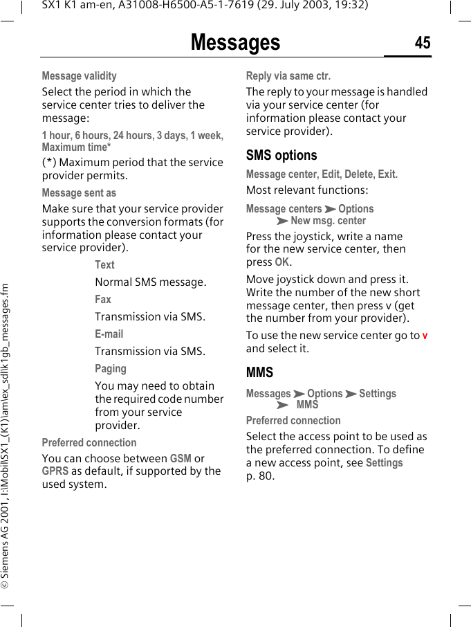 Messages 45SX1 K1 am-en, A31008-H6500-A5-1-7619 (29. July 2003, 19:32)&copy; Siemens AG 2001, I:\Mobil\SX1_(K1)\am\ex_sdl\k1gb_messages.fmMessage validitySelect the period in which the service center tries to deliver the message:1 hour, 6 hours, 24 hours, 3 days, 1 week, Maximum time* (*) Maximum period that the service provider permits. Message sent asMake sure that your service provider supports the conversion formats (for information please contact your service provider).TextNormal SMS message.FaxTransmission via SMS.E-mailTransmission via SMS.PagingYou may need to obtain the required code number from your service provider.Preferred connectionYou can choose between GSM or GPRS as default, if supported by the used system.Reply via same ctr.The reply to your message is handled via your service center (for information please contact your service provider).SMS optionsMessage center, Edit, Delete, Exit.Most relevant functions:Message centersKOptionsKNew msg. centerPress the joystick, write a name for the new service center, then press OK. Move joystick down and press it. Write the number of the new short message center, then press v (get the number from your provider).To use the new service center go to v and select it.MMSMessagesKOptionsKSettingsK MMSPreferred connectionSelect the access point to be used as the preferred connection. To define a new access point, see Settings p. 80.