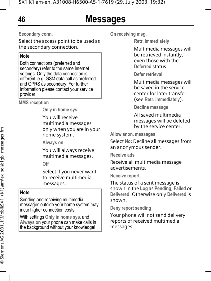 Messages46SX1 K1 am-en, A31008-H6500-A5-1-7619 (29. July 2003, 19:32)&copy; Siemens AG 2001, I:\Mobil\SX1_(K1)\am\ex_sdl\k1gb_messages.fmSecondary conn.Select the access point to be used as the secondary connection. MMS receptionOnly in home sys. You will receive multimedia messages only when you are in your home system.Always on You will always receive multimedia messages.Off Select if you never want to receive multimedia messages. On receiving msg.Retr. immediately Multimedia messages will be retrieved instantly, even those with the Deferred status.Defer retrieval Multimedia messages will be saved in the service center for later transfer (see Retr. immediately).Decline message All saved multimedia messages will be deleted by the service center.Allow anon. messagesSelect No: Decline all messages from an anonymous sender.Receive adsReceive all multimedia message advertisements.Receive reportThe status of a sent message is shown in the Log as Pending, Failed or Delivered. Otherwise only Delivered is shown.Deny report sendingYour phone will not send delivery reports of received multimedia messages.NoteBoth connections (preferred and secondary) refer to the same Internet settings. Only the data connection is different, e.g. GSM data call as preferred and GPRS as secondary. For further information please contact your service provider.NoteSending and receiving multimedia messages outside your home system may incur higher connection costs. With settings Only in home sys. and Always on your phone can make calls in the background without your knowledge!