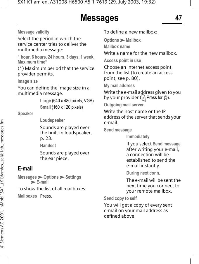 Messages 47SX1 K1 am-en, A31008-H6500-A5-1-7619 (29. July 2003, 19:32)&copy; Siemens AG 2001, I:\Mobil\SX1_(K1)\am\ex_sdl\k1gb_messages.fmMessage validitySelect the period in which the service center tries to deliver the multimedia message:1 hour, 6 hours, 24 hours, 3 days, 1 week, Maximum time* (*) Maximum period that the service provider permits.Image sizeYou can define the image size in a multimedia message:Large (640 x 480 pixels, VGA)Small (160 x 120 pixels)SpeakerLoudspeaker Sounds are played over the built-in loudspeaker, p. 23.Handset Sounds are played over the ear piece.E-mailMessagesKOptionsKSettingsKE-mailTo show the list of all mailboxes:Mailboxes Press.To define a new mailbox:OptionsKMailboxMailbox nameWrite a name for the new mailbox.Access point in useChoose an Internet access point from the list (to create an access point, see p. 80).My mail addressWrite the e-mail address given to you by your provider (* Press for @). Outgoing mail serverWrite the host name or the IP address of the server that sends your e-mail.Send messageImmediately If you select Send message after writing your e-mail, a connection will be established to send the e-mail instantly.During next conn. The e-mail will be sent the next time you connect to your remote mailbox.Send copy to selfYou will get a copy of every sent e-mail on your mail address as defined above.