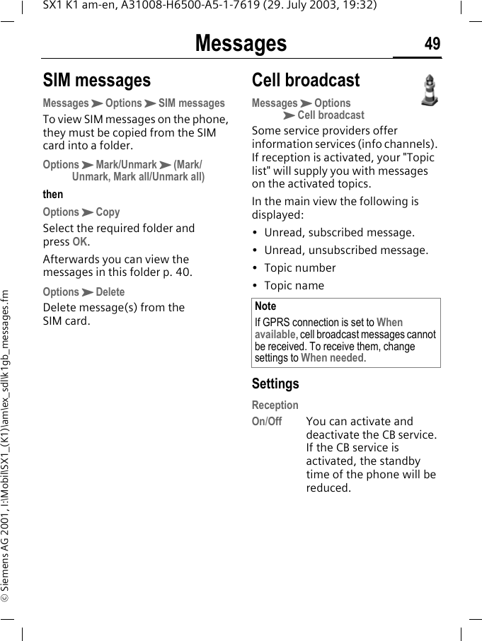 Messages 49SX1 K1 am-en, A31008-H6500-A5-1-7619 (29. July 2003, 19:32)&copy; Siemens AG 2001, I:\Mobil\SX1_(K1)\am\ex_sdl\k1gb_messages.fmSIM messagesMessagesKOptionsKSIM messagesTo view SIM messages on the phone, they must be copied from the SIM card into a folder.OptionsKMark/UnmarkK(Mark/Unmark, Mark all/Unmark all)thenOptionsKCopySelect the required folder and press OK.Afterwards you can view the messages in this folder p. 40.OptionsKDeleteDelete message(s) from the SIM card.Cell broadcastMessagesKOptionsKCell broadcastSome service providers offer information services (info channels). If reception is activated, your "Topic list" will supply you with messages on the activated topics.In the main view the following is displayed:&bull; Unread, subscribed message.&bull;Unread, unsubscribed message.&bull; Topic number&bull; Topic nameSettingsReceptionOn/Off You can activate and deactivate the CB service. If the CB service is activated, the standby time of the phone will be reduced.NoteIf GPRS connection is set to When available, cell broadcast messages cannot be received. To receive them, change settings to When needed.