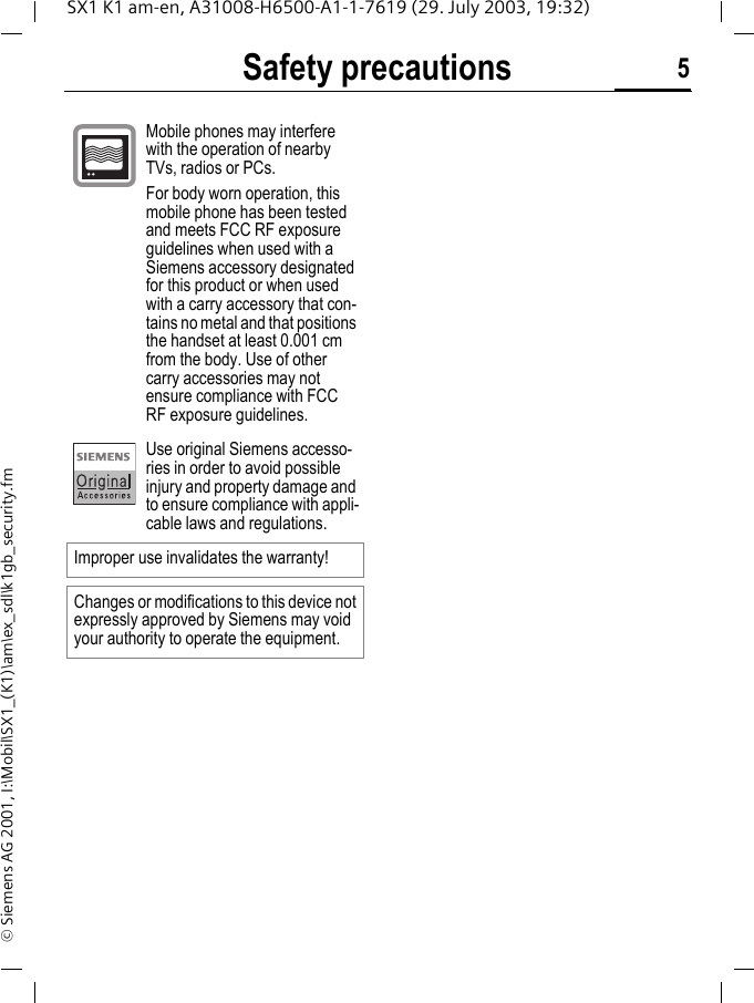 Safety precautions 5SX1 K1 am-en, A31008-H6500-A1-1-7619 (29. July 2003, 19:32)&copy; Siemens AG 2001, I:\Mobil\SX1_(K1)\am\ex_sdl\k1gb_security.fmMobile phones may interfere with the operation of nearby TVs, radios or PCs.For body worn operation, this mobile phone has been tested and meets FCC RF exposure guidelines when used with a Siemens accessory designated for this product or when used with a carry accessory that con-tains no metal and that positions the handset at least 0.001 cm from the body. Use of other carry accessories may not ensure compliance with FCC RF exposure guidelines.Use original Siemens accesso-ries in order to avoid possible injury and property damage and to ensure compliance with appli-cable laws and regulations.Improper use invalidates the warranty!Changes or modifications to this device not expressly approved by Siemens may void your authority to operate the equipment.