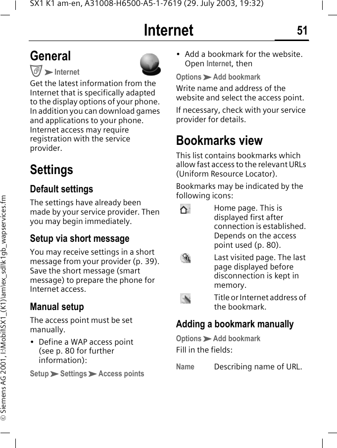 Internet 51SX1 K1 am-en, A31008-H6500-A5-1-7619 (29. July 2003, 19:32)&copy; Siemens AG 2001, I:\Mobil\SX1_(K1)\am\ex_sdl\k1gb_wapservices.fmInternet GeneralCKInternetGet the latest information from the Internet that is specifically adapted to the display options of your phone. In addition you can download games and applications to your phone. Internet access may require registration with the service provider.SettingsDefault settingsThe settings have already been made by your service provider. Then you may begin immediately.Setup via short messageYou may receive settings in a short message from your provider (p. 39). Save the short message (smart message) to prepare the phone for Internet access.Manual setupThe access point must be set manually.&bull; Define a WAP access point (see p. 80 for further information):SetupKSettingsKAccess points&bull; Add a bookmark for the website. Open Internet, thenOptionsKAdd bookmarkWrite name and address of the website and select the access point.If necessary, check with your service provider for details. Bookmarks viewThis list contains bookmarks which allow fast access to the relevant URLs (Uniform Resource Locator). Bookmarks may be indicated by the following icons:  Home page. This is displayed first after connection is established. Depends on the access point used (p. 80).Last visited page. The last page displayed before disconnection is kept in memory.Title or Internet address of the bookmark.Adding a bookmark manuallyOptionsKAdd bookmarkFill in the fields:Name Describing name of URL.