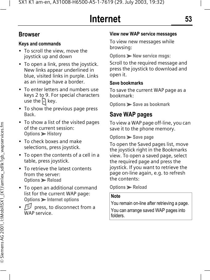 Internet 53SX1 K1 am-en, A31008-H6500-A5-1-7619 (29. July 2003, 19:32)&copy; Siemens AG 2001, I:\Mobil\SX1_(K1)\am\ex_sdl\k1gb_wapservices.fmBrowserKeys and commands&bull; To scroll the view, move the joystick up and down&bull; To open a link, press the joystick. New links appear underlined in blue, visited links in purple. Links as an image have a border.&bull; To enter letters and numbers use keys 2 to 9. For special characters use the * key.&bull; To show the previous page press Back.&bull; To show a list of the visited pages of the current session: OptionsKHistory&bull; To check boxes and make selections, press joystick.&bull; To open the contents of a cell in a table, press joystick.&bull; To retrieve the latest contents from the server: OptionsKReload&bull; To open an additional command list for the current WAP page:OptionsKInternet options&bull;Epress, to disconnect from a WAP service.View new WAP service messagesTo view new messages while browsing:OptionsKNew service msgs:Scroll to the required message and press the joystick to download and open it.Save bookmarksTo save the current WAP page as a bookmark:OptionsKSave as bookmarkSave WAP pagesTo view a WAP page off-line, you can save it to the phone memory. OptionsKSave pageTo open the Saved pages list, move the joystick right in the Bookmarks view. To open a saved page, select the required page and press the joystick. If you want to retrieve the page on-line again, e.g. to refresh the contents:OptionsKReload NoteYou remain on-line after retrieving a page.You can arrange saved WAP pages into folders.