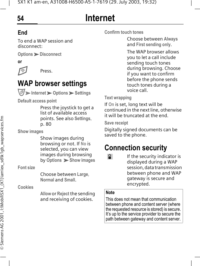 Internet54SX1 K1 am-en, A31008-H6500-A5-1-7619 (29. July 2003, 19:32)&copy; Siemens AG 2001, I:\Mobil\SX1_(K1)\am\ex_sdl\k1gb_wapservices.fmEndTo end a WAP session and disconnect:OptionsKDisconnectorEPress.WAP browser settingsCKInternetKOptionsKSettingsDefault access pointPress the joystick to get a list of available access points. See also Settings, p. 80Show imagesShow images during browsing or not. If No is selected, you can view images during browsing by Options KShow imagesFont sizeChoose between Large, Normal and Small.CookiesAllow or Reject the sending and receiving of cookies.Confirm touch tonesChoose between Always and First sending only.The WAP browser allows you to let a call include sending touch tones during browsing. Choose if you want to confirm before the phone sends touch tones during a voice call.Text wrappingIf On is set, long text will be continued in the next line, otherwise it will be truncated at the end.Save receiptDigitally signed documents can be saved to the phone. Connection securityIf the security indicator is displayed during a WAP session, data transmission between phone and WAP gateway is secure and encrypted.NoteThis does not mean that communication between phone and content server (where the requested resource is stored) is secure. It&rsquo;s up to the service provider to secure the path between gateway and content server.