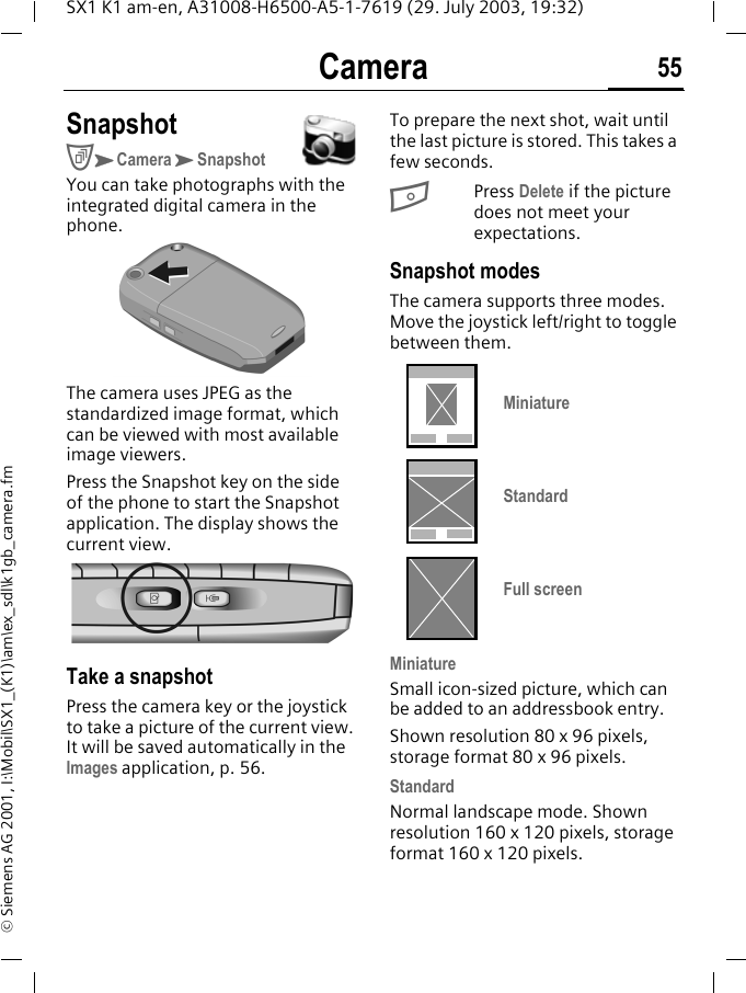 Camera 55SX1 K1 am-en, A31008-H6500-A5-1-7619 (29. July 2003, 19:32)&copy; Siemens AG 2001, I:\Mobil\SX1_(K1)\am\ex_sdl\k1gb_camera.fmCamera SnapshotCKCameraKSnapshotYou can take photographs with the integrated digital camera in the phone. The camera uses JPEG as the standardized image format, which can be viewed with most available image viewers.Press the Snapshot key on the side of the phone to start the Snapshot application. The display shows the current view.Take a snapshotPress the camera key or the joystick to take a picture of the current view. It will be saved automatically in the Images application, p. 56.To prepare the next shot, wait until the last picture is stored. This takes a few seconds.BPress Delete if the picture does not meet your expectations.Snapshot modesThe camera supports three modes. Move the joystick left/right to toggle between them. MiniatureSmall icon-sized picture, which can be added to an addressbook entry.Shown resolution 80 x 96 pixels, storage format 80 x 96 pixels.StandardNormal landscape mode. Shown resolution 160 x 120 pixels, storage format 160 x 120 pixels.MiniatureStandardFull screen