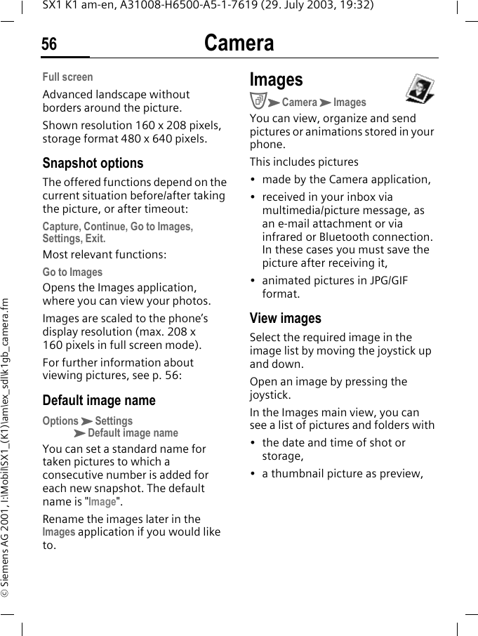 Camera56SX1 K1 am-en, A31008-H6500-A5-1-7619 (29. July 2003, 19:32)&copy; Siemens AG 2001, I:\Mobil\SX1_(K1)\am\ex_sdl\k1gb_camera.fmFull screenAdvanced landscape without borders around the picture. Shown resolution 160 x 208 pixels, storage format 480 x 640 pixels.Snapshot optionsThe offered functions depend on the current situation before/after taking the picture, or after timeout:Capture, Continue, Go to Images, Settings, Exit.Most relevant functions:Go to ImagesOpens the Images application, where you can view your photos. Images are scaled to the phone&rsquo;s display resolution (max. 208 x 160 pixels in full screen mode). For further information about viewing pictures, see p. 56:Default image nameOptionsKSettingsKDefault image nameYou can set a standard name for taken pictures to which a consecutive number is added for each new snapshot. The default name is "Image". Rename the images later in the Images application if you would like to.ImagesCKCameraKImagesYou can view, organize and send pictures or animations stored in your phone. This includes pictures&bull; made by the Camera application,&bull; received in your inbox via multimedia/picture message, as an e-mail attachment or via infrared or Bluetooth connection. In these cases you must save the picture after receiving it,&bull; animated pictures in JPG/GIF format.View imagesSelect the required image in the image list by moving the joystick up and down.Open an image by pressing the joystick.In the Images main view, you can see a list of pictures and folders with&bull; the date and time of shot or storage,&bull; a thumbnail picture as preview,
