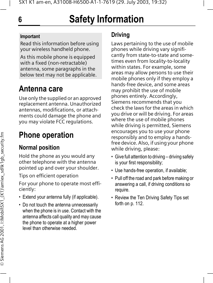 Safety Information6SX1 K1 am-en, A31008-H6500-A1-1-7619 (29. July 2003, 19:32)&copy; Siemens AG 2001, I:\Mobil\SX1_(K1)\am\ex_sdl\k1gb_security.fmSafety Infor-mationAntenna careUse only the supplied or an approved replacement antenna. Unauthorized antennas, modifications, or attach-ments could damage the phone and you may violate FCC regulations.Phone operationNormal positionHold the phone as you would any other telephone with the antenna pointed up and over your shoulder.Tips on efficient operationFor your phone to operate most effi-ciently:&bull; Extend your antenna fully (if applicable).&bull; Do not touch the antenna unnecessarily when the phone is in use. Contact with the antenna affects call quality and may cause the phone to operate at a higher power level than otherwise needed.DrivingLaws pertaining to the use of mobile phones while driving vary signifi-cantly from state-to-state and some-times even from locality-to-locality within states. For example, some areas may allow persons to use their mobile phones only if they employ a hands-free device, and some areas may prohibit the use of mobile phones entirely. Accordingly, Siemens recommends that you check the laws for the areas in which you drive or will be driving. For areas where the use of mobile phones while driving is permitted, Siemens encourages you to use your phone responsibly and to employ a hands-free device. Also, if using your phone while driving, please:&bull; Give full attention to driving &ndash; driving safely is your first responsibility;&bull; Use hands-free operation, if available;&bull; Pull off the road and park before making or answering a call, if driving conditions so require.&bull; Review the Ten Driving Safety Tips set forth on p. 112.ImportantRead this information before using your wireless handheld phone.As this mobile phone is equipped with a fixed (non-retractable) antenna, some paragraphs in the below text may not be applicable. 