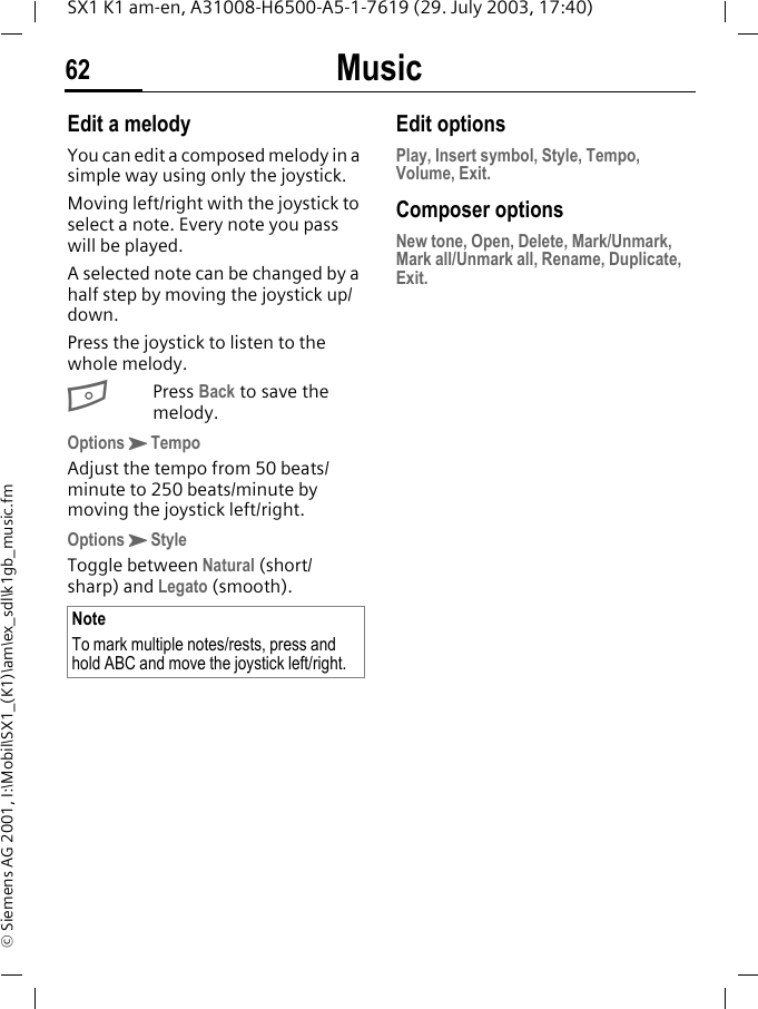 Music62SX1 K1 am-en, A31008-H6500-A5-1-7619 (29. July 2003, 17:40)&copy; Siemens AG 2001, I:\Mobil\SX1_(K1)\am\ex_sdl\k1gb_music.fmEdit a melodyYou can edit a composed melody in a simple way using only the joystick.Moving left/right with the joystick to select a note. Every note you pass will be played. A selected note can be changed by a half step by moving the joystick up/down.Press the joystick to listen to the whole melody.BPress Back to save the melody.OptionsKTempoAdjust the tempo from 50 beats/minute to 250 beats/minute by moving the joystick left/right.OptionsKStyleToggle between Natural (short/ sharp) and Legato (smooth). Edit optionsPlay, Insert symbol, Style, Tempo, Volume, Exit.Composer optionsNew tone, Open, Delete, Mark/Unmark, Mark all/Unmark all, Rename, Duplicate, Exit.NoteTo mark multiple notes/rests, press and hold ABC and move the joystick left/right.