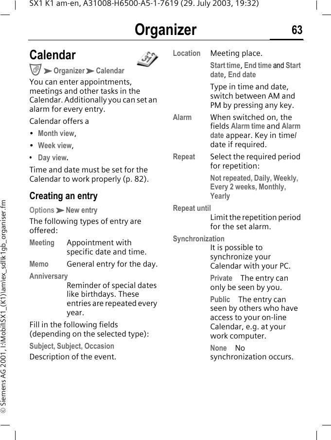 Organizer 63SX1 K1 am-en, A31008-H6500-A5-1-7619 (29. July 2003, 19:32)&copy; Siemens AG 2001, I:\Mobil\SX1_(K1)\am\ex_sdl\k1gb_organiser.fmOrganizer CalendarCKOrganizerKCalendarYou can enter appointments, meetings and other tasks in the Calendar. Additionally you can set an alarm for every entry. Calendar offers a&bull;Month view,&bull;Week view,&bull;Day view.Time and date must be set for the Calendar to work properly (p. 82).Creating an entryOptionsKNew entryThe following types of entry are offered:Meeting Appointment with specific date and time.Memo General entry for the day.AnniversaryReminder of special dates like birthdays. These entries are repeated every year.Fill in the following fields (depending on the selected type):Subject, Subject, OccasionDescription of the event.Location Meeting place.Start time, End time and Start date, End dateType in time and date, switch between AM and PM by pressing any key.Alarm  When switched on, the fields Alarm time and Alarm date appear. Key in time/date if required.Repeat Select the required period for repetition:Not repeated, Daily, Weekly, Every 2 weeks, Monthly, YearlyRepeat untilLimit the repetition period for the set alarm.SynchronizationIt is possible to synchronize your Calendar with your PC. Private The entry can only be seen by you.Public The entry can seen by others who have access to your on-line Calendar, e.g. at your work computer.None No synchronization occurs.