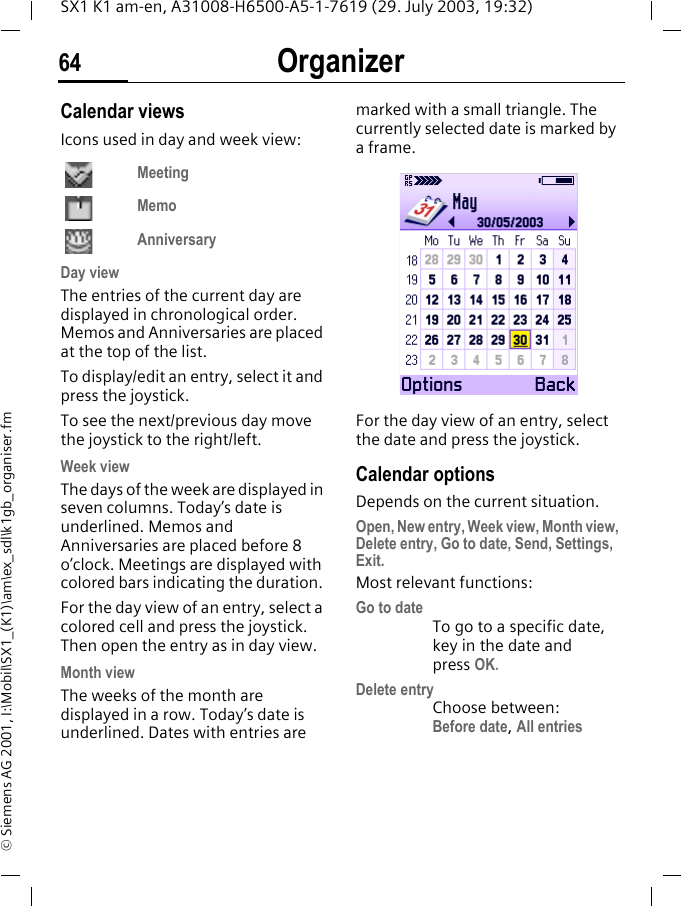 Organizer64SX1 K1 am-en, A31008-H6500-A5-1-7619 (29. July 2003, 19:32)&copy; Siemens AG 2001, I:\Mobil\SX1_(K1)\am\ex_sdl\k1gb_organiser.fmCalendar viewsIcons used in day and week view:MeetingMemoAnniversaryDay view The entries of the current day are displayed in chronological order. Memos and Anniversaries are placed at the top of the list. To display/edit an entry, select it and press the joystick.To see the next/previous day move the joystick to the right/left. Week viewThe days of the week are displayed in seven columns. Today&rsquo;s date is underlined. Memos and Anniversaries are placed before 8 o&rsquo;clock. Meetings are displayed with colored bars indicating the duration. For the day view of an entry, select a colored cell and press the joystick. Then open the entry as in day view.Month viewThe weeks of the month are displayed in a row. Today&rsquo;s date is underlined. Dates with entries are marked with a small triangle. The currently selected date is marked by a frame.For the day view of an entry, select the date and press the joystick.Calendar optionsDepends on the current situation.Open, New entry, Week view, Month view, Delete entry, Go to date, Send, Settings, Exit.Most relevant functions:Go to dateTo go to a specific date, key in the date and press OK.Delete entryChoose between: Before date, All entries