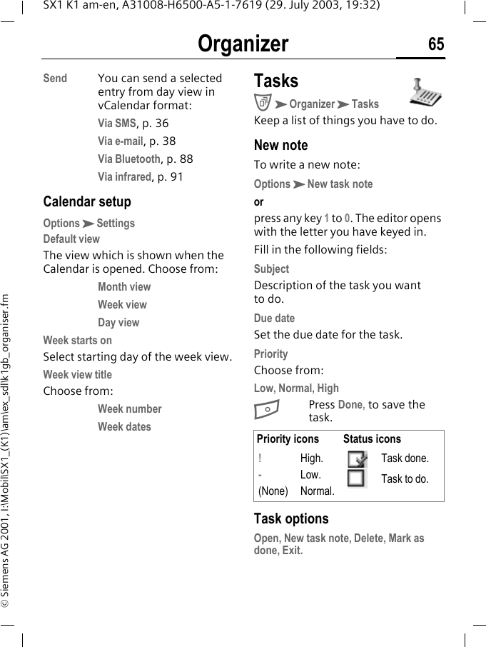 Organizer 65SX1 K1 am-en, A31008-H6500-A5-1-7619 (29. July 2003, 19:32)&copy; Siemens AG 2001, I:\Mobil\SX1_(K1)\am\ex_sdl\k1gb_organiser.fmSend You can send a selected entry from day view in vCalendar format: Via SMS, p. 36Via e-mail, p. 38Via Bluetooth, p. 88Via infrared, p. 91Calendar setupOptionsKSettingsDefault viewThe view which is shown when the Calendar is opened. Choose from:Month view Week view Day view Week starts onSelect starting day of the week view.Week view titleChoose from:Week number Week dates TasksCKOrganizerKTasksKeep a list of things you have to do.New noteTo write a new note:OptionsKNew task noteorpress any key 1 to 0. The editor opens with the letter you have keyed in.Fill in the following fields:SubjectDescription of the task you want to do.Due dateSet the due date for the task.PriorityChoose from:Low, Normal, HighBPress Done, to save the task. Task optionsOpen, New task note, Delete, Mark as done, Exit.Priority icons Status icons! - (None)High.Low.Normal.Task done.Task to do.