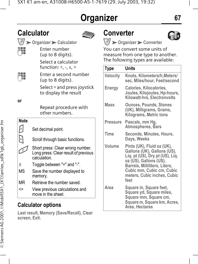 Organizer 67SX1 K1 am-en, A31008-H6500-A5-1-7619 (29. July 2003, 19:32)&copy; Siemens AG 2001, I:\Mobil\SX1_(K1)\am\ex_sdl\k1gb_organiser.fmCalculatorCKOrganizerKCalculatorMEnter number (up to 8 digits).Select a calculator function: +, -, x, &divide; MEnter a second number (up to 8 digits).Select = and press joystick to display the resultorRepeat procedure with other numbers. Calculator optionsLast result, Memory (Save/Recall), Clear screen, Exit.ConverterCKOrganizerKConverterYou can convert some units of measure from one type to another. The following types are available:Note# Set decimal point.* Scroll through basic functions.G  Short press: Clear wrong number.Long press: Clear result of previous calculation.&plusmn;  Toggle between "+" and "-".MS Save the number displayed to memory.MR Retrieve the number saved.<> View previous calculations and move in the sheet.Type UnitsVelocity Knots, Kilometers/h,Meters/sec, Miles/hour, Feet/secondEnergy Calories, Kilocalories, Joules, Kilojoules, Hp-hours, Kilowatt-hrs, Electronvolts Mass Ounces, Pounds, Stones (UK), Milligrams, Grams, Kilograms, Metric tonsPressure Pascals, mm Hg, Atmospheres, BarsTime Seconds, Minutes, Hours, Days, WeeksVolume Pints (UK), Fluid oz (UK), Gallons (UK), Gallons (US), Liq. pt (US), Dry pt (US), Liq. oz (US), Gallons (US), Barrels, Milliliters, Liters, Cubic mm, Cubic cm, Cubic meters, Cubic inches, Cubic feetArea Square in, Square feet, Square yd, Square miles, Square mm, Square cm, Square m, Square km, Acres, Ares, Hectares