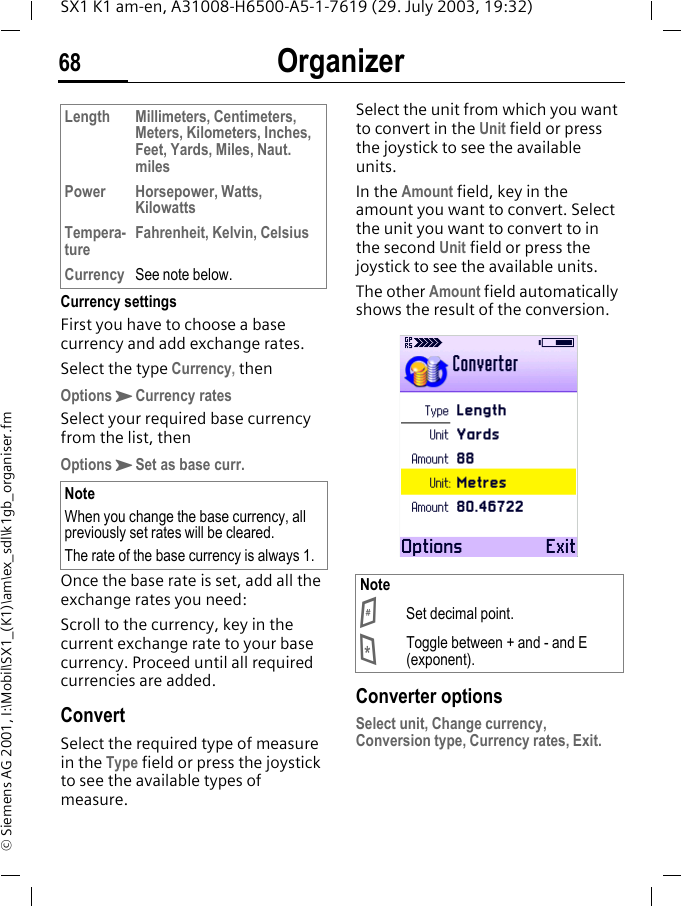 Organizer68SX1 K1 am-en, A31008-H6500-A5-1-7619 (29. July 2003, 19:32)&copy; Siemens AG 2001, I:\Mobil\SX1_(K1)\am\ex_sdl\k1gb_organiser.fmCurrency settingsFirst you have to choose a base currency and add exchange rates.Select the type Currency, thenOptionsKCurrency ratesSelect your required base currency from the list, thenOptionsKSet as base curr. Once the base rate is set, add all the exchange rates you need:Scroll to the currency, key in the current exchange rate to your base currency. Proceed until all required currencies are added.ConvertSelect the required type of measure in the Type field or press the joystick to see the available types of measure.Select the unit from which you want to convert in the Unit field or press the joystick to see the available units.In the Amount field, key in the amount you want to convert. Select the unit you want to convert to in the second Unit field or press the joystick to see the available units.The other Amount field automatically shows the result of the conversion. Converter optionsSelect unit, Change currency, Conversion type, Currency rates, Exit.Length Millimeters, Centimeters, Meters, Kilometers, Inches, Feet, Yards, Miles, Naut. milesPower Horsepower, Watts, KilowattsTempera-tureFahrenheit, Kelvin, CelsiusCurrency See note below.NoteWhen you change the base currency, all previously set rates will be cleared.The rate of the base currency is always 1.Note# Set decimal point.* Toggle between + and - and E (exponent).