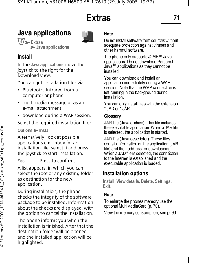 Extras 71SX1 K1 am-en, A31008-H6500-A5-1-7619 (29. July 2003, 19:32)&copy; Siemens AG 2001, I:\Mobil\SX1_(K1)\am\ex_sdl\k1gb_extras.fmJava applicationsCKExtrasKJava applicationsInstallIn the Java applications move the joystick to the right for the Download view.You can get installation files via&bull; Bluetooth, Infrared from a computer or phone&bull; multimedia message or as an e-mail attachment&bull; download during a WAP session. Select the required installation file:OptionsKInstallAlternatively, look at possible applications e.g. Inbox for an installation file, select it and press the joystick to start installation.Yes Press to confirm.A list appears, in which you can select the root or any existing folder as destination for the new application. During installation, the phone checks the integrity of the software package to be installed. Information about the checks are displayed, with the option to cancel the installation.The phone informs you when the installation is finished. After that the destination folder will be opened and the installed application will be highlighted. Installation optionsInstall, View details, Delete, Settings, Exit.NoteDo not install software from sources without adequate protection against viruses and other harmful software. The phone only supports J2ME&trade; Java applications. Do not download Personal Java&trade; applications as they cannot be installed.You can download and install an application immediately during a WAP session. Note that the WAP connection is left running in the background during installation.You can only install files with the extension *.JAD or *.JAR.GlossaryJAR file (Java archive): This file includes the executable application. When a JAR file is selected, the application is started. JAD file (Java descriptor): These files contain information on the application (JAR file) and their address for downloading. When a JAD file is selected, the connection to the Internet is established and the executable application is loaded.NoteTo enlarge the phones memory use the optional MultiMediaCard (p. 70).View the memory consumption, see p. 96