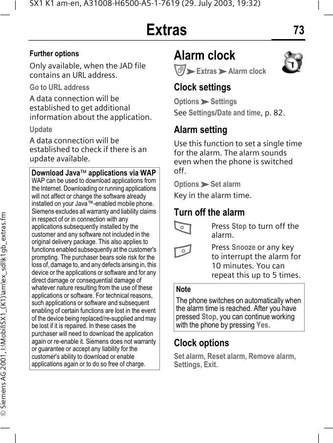 Extras 73SX1 K1 am-en, A31008-H6500-A5-1-7619 (29. July 2003, 19:32)&copy; Siemens AG 2001, I:\Mobil\SX1_(K1)\am\ex_sdl\k1gb_extras.fmFurther optionsOnly available, when the JAD file contains an URL address.Go to URL addressA data connection will be established to get additional information about the application.UpdateA data connection will be established to check if there is an update available.Alarm clockCKExtrasKAlarm clockClock settingsOptionsKSettingsSee Settings/Date and time, p. 82.Alarm settingUse this function to set a single time for the alarm. The alarm sounds even when the phone is switched off.OptionsKSet alarmKey in the alarm time.Turn off the alarmAPress Stop to turn off the alarm.BPress Snooze or any key to interrupt the alarm for 10 minutes. You can repeat this up to 5 times. Clock optionsSet alarm, Reset alarm, Remove alarm, Settings, Exit.Download Java&trade; applications via WAPWAP can be used to download applications from the Internet. Downloading or running applications will not affect or change the software already installed on your Java&trade;-enabled mobile phone.Siemens excludes all warranty and liability claims in respect of or in connection with any applications subsequently installed by the customer and any software not included in the original delivery package. This also applies to functions enabled subsequently at the customer's prompting. The purchaser bears sole risk for the loss of, damage to, and any defects arising in, this device or the applications or software and for any direct damage or consequential damage of whatever nature resulting from the use of these applications or software. For technical reasons, such applications or software and subsequent enabling of certain functions are lost in the event of the device being replaced/re-supplied and may be lost if it is repaired. In these cases the purchaser will need to download the application again or re-enable it. Siemens does not warranty or guarantee or accept any liability for the customer's ability to download or enable applications again or to do so free of charge.NoteThe phone switches on automatically when the alarm time is reached. After you have pressed Stop, you can continue working with the phone by pressing Yes.