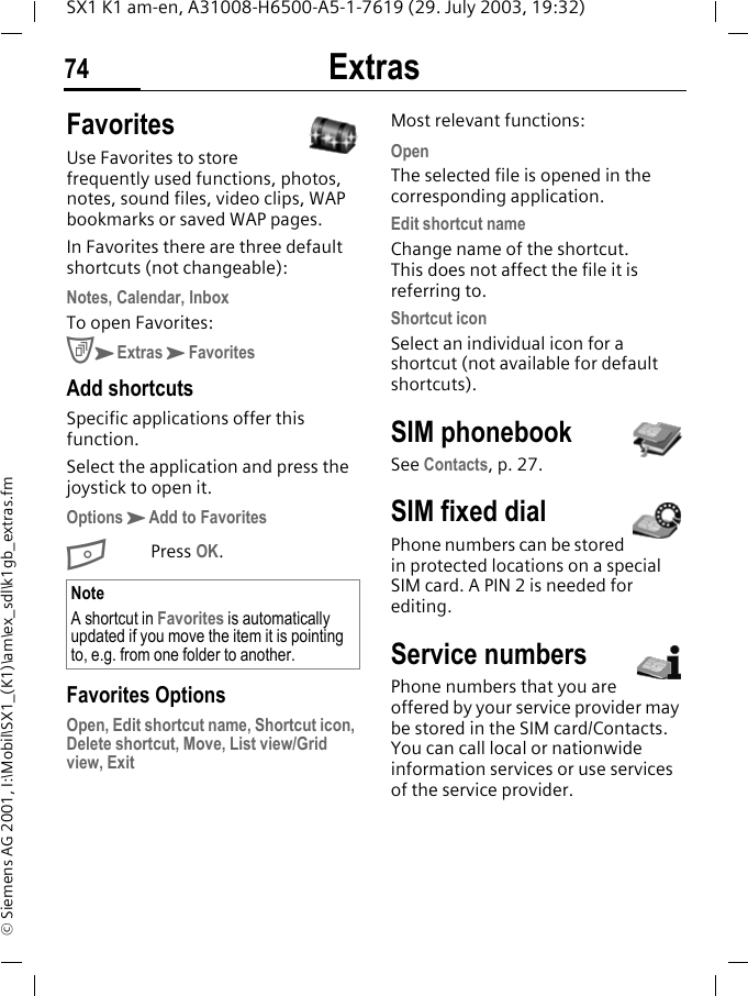 Extras74SX1 K1 am-en, A31008-H6500-A5-1-7619 (29. July 2003, 19:32)&copy; Siemens AG 2001, I:\Mobil\SX1_(K1)\am\ex_sdl\k1gb_extras.fmFavoritesUse Favorites to store frequently used functions, photos, notes, sound files, video clips, WAP bookmarks or saved WAP pages.In Favorites there are three default shortcuts (not changeable):Notes, Calendar, InboxTo open Favorites:CKExtrasKFavoritesAdd shortcutsSpecific applications offer this function. Select the application and press the joystick to open it.OptionsKAdd to FavoritesBPress OK. Favorites OptionsOpen, Edit shortcut name, Shortcut icon, Delete shortcut, Move, List view/Grid view, ExitMost relevant functions:OpenThe selected file is opened in the corresponding application.Edit shortcut nameChange name of the shortcut. This does not affect the file it is referring to.Shortcut iconSelect an individual icon for a shortcut (not available for default shortcuts).SIM phonebookSee Contacts, p. 27.SIM fixed dialPhone numbers can be stored in protected locations on a special SIM card. A PIN 2 is needed for editing.Service numbersPhone numbers that you are offered by your service provider may be stored in the SIM card/Contacts. You can call local or nationwide information services or use services of the service provider.NoteA shortcut in Favorites is automatically updated if you move the item it is pointing to, e.g. from one folder to another.