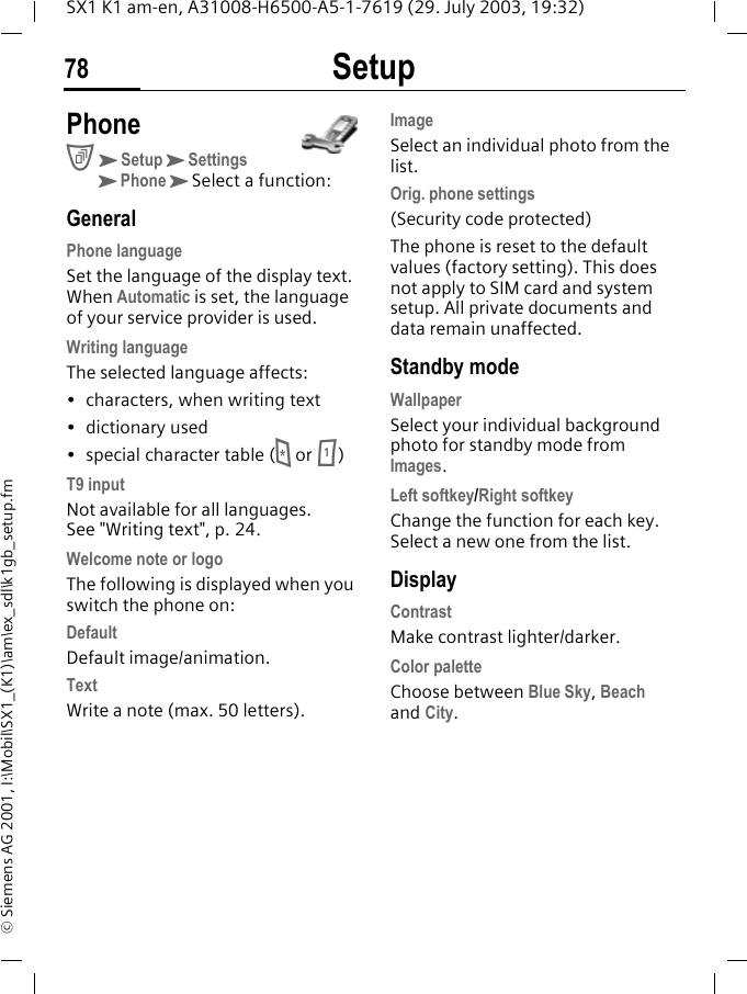 Setup78SX1 K1 am-en, A31008-H6500-A5-1-7619 (29. July 2003, 19:32)&copy; Siemens AG 2001, I:\Mobil\SX1_(K1)\am\ex_sdl\k1gb_setup.fm Setup PhoneCKSetupKSettingsKPhoneKSelect a function:GeneralPhone languageSet the language of the display text. When Automatic is set, the language of your service provider is used. Writing languageThe selected language affects:&bull; characters, when writing text&bull; dictionary used&bull; special character table (* or 1)T9 inputNot available for all languages. See "Writing text", p. 24.Welcome note or logoThe following is displayed when you switch the phone on:DefaultDefault image/animation.TextWrite a note (max. 50 letters).ImageSelect an individual photo from the list.Orig. phone settings(Security code protected)The phone is reset to the default values (factory setting). This does not apply to SIM card and system setup. All private documents and data remain unaffected.Standby modeWallpaper Select your individual background photo for standby mode from Images.Left softkey/Right softkeyChange the function for each key. Select a new one from the list. DisplayContrastMake contrast lighter/darker.Color paletteChoose between Blue Sky, Beach and City.