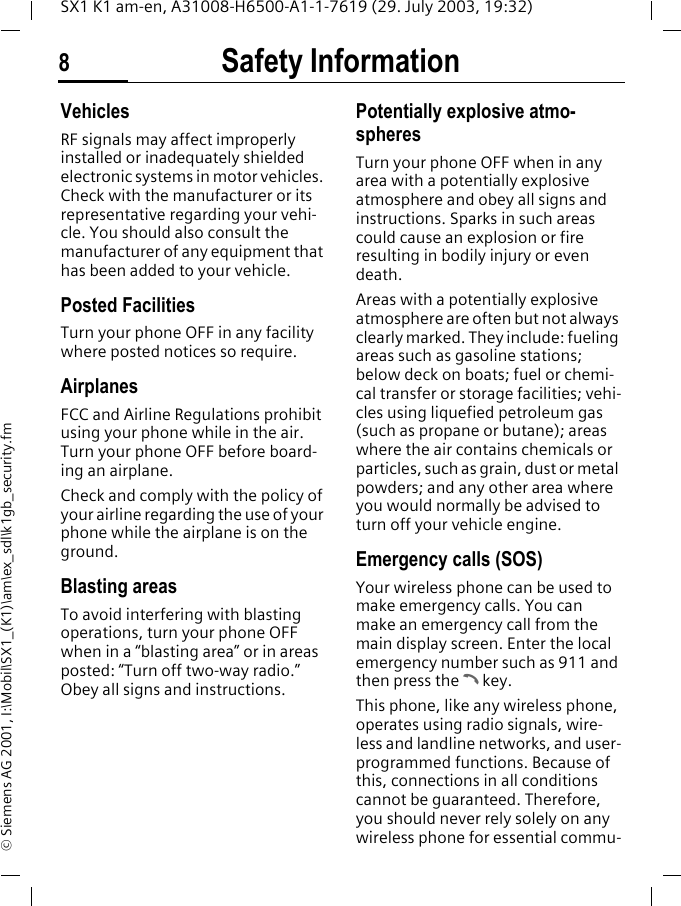 Safety Information8SX1 K1 am-en, A31008-H6500-A1-1-7619 (29. July 2003, 19:32)&copy; Siemens AG 2001, I:\Mobil\SX1_(K1)\am\ex_sdl\k1gb_security.fmVehiclesRF signals may affect improperly installed or inadequately shielded electronic systems in motor vehicles. Check with the manufacturer or its representative regarding your vehi-cle. You should also consult the manufacturer of any equipment that has been added to your vehicle.Posted FacilitiesTurn your phone OFF in any facility where posted notices so require.AirplanesFCC and Airline Regulations prohibit using your phone while in the air. Turn your phone OFF before board-ing an airplane.Check and comply with the policy of your airline regarding the use of your phone while the airplane is on the ground.Blasting areasTo avoid interfering with blasting operations, turn your phone OFF when in a &ldquo;blasting area&rdquo; or in areas posted: &ldquo;Turn off two-way radio.&rdquo; Obey all signs and instructions.Potentially explosive atmo-spheresTurn your phone OFF when in any area with a potentially explosive atmosphere and obey all signs and instructions. Sparks in such areas could cause an explosion or fire resulting in bodily injury or even death.Areas with a potentially explosive atmosphere are often but not always clearly marked. They include: fueling areas such as gasoline stations; below deck on boats; fuel or chemi-cal transfer or storage facilities; vehi-cles using liquefied petroleum gas (such as propane or butane); areas where the air contains chemicals or particles, such as grain, dust or metal powders; and any other area where you would normally be advised to turn off your vehicle engine.Emergency calls (SOS)Your wireless phone can be used to make emergency calls. You can make an emergency call from the main display screen. Enter the local emergency number such as 911 and then press the A key.This phone, like any wireless phone, operates using radio signals, wire-less and landline networks, and user-programmed functions. Because of this, connections in all conditions cannot be guaranteed. Therefore, you should never rely solely on any wireless phone for essential commu-