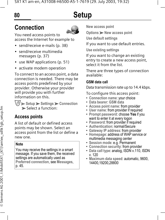 Setup80SX1 K1 am-en, A31008-H6500-A5-1-7619 (29. July 2003, 19:32)&copy; Siemens AG 2001, I:\Mobil\SX1_(K1)\am\ex_sdl\k1gb_setup.fmConnectionYou need access points to access the Internet for example to&bull; send/receive e-mails (p. 38)&bull; send/receive multimedia messages (p. 37)&bull; use WAP applications (p. 51)&bull; activate modem operationTo connect to an access point, a data connection is needed. There may be access points predefined by your provider. Otherwise your provider will provide you with further information on this. CKSetupKSettingsKConnection KSelect a function:Access pointsA list of default or defined access points may be shown. Select an access point from the list or define a new one. New access pointOptionsKNew access pointUse default settingsIf you want to use default entries.Use existing settingsIf you want to change an existing entry to create a new access point, select it from the list.There are three types of connection available:GSM data callData transmission rate up to 14.4 kbps.To configure this access point:&bull;Connection name: your choice&bull;Data bearer: GSM data&bull;Access point name: from provider&bull;User name: from provider if required&bull;Prompt password: choose Yes if you want to enter it at every logon&bull;Password: from provider if required&bull;Authentication: normal/Secure&bull;Gateway IP address: from provider&bull;Homepage: address of WAP service or multimedia messaging center&bull;Session mode: e.g. Permanent&bull;Connection security: from provider&bull;Data call type: analog, ISDN v.110, ISDN v. 120&bull;Maximum data speed: automatic, 9600, 14400,19200,28800NoteYou may receive the settings in a smart message. If you save them, the received settings are automatically used as Preferred connection, see Messages, p. 45.