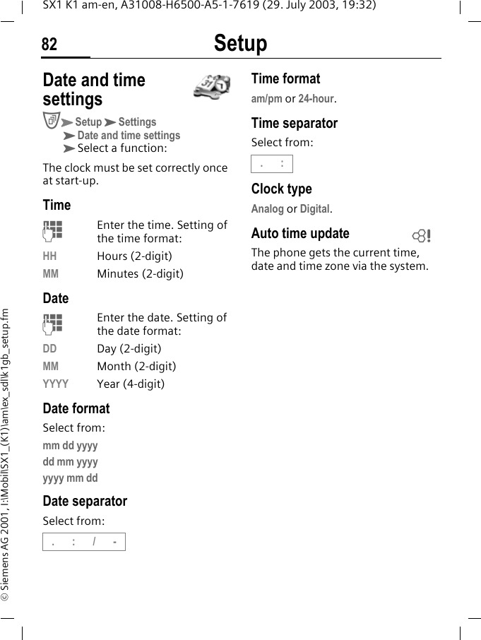 Setup82SX1 K1 am-en, A31008-H6500-A5-1-7619 (29. July 2003, 19:32)&copy; Siemens AG 2001, I:\Mobil\SX1_(K1)\am\ex_sdl\k1gb_setup.fmDate and time settingsCKSetupKSettingsKDate and time settingsKSelect a function:The clock must be set correctly once at start-up.TimeMEnter the time. Setting of the time format:HH Hours (2-digit)MM Minutes (2-digit)DateMEnter the date. Setting of the date format:DD Day (2-digit)MM Month (2-digit)YYYY Year (4-digit)Date formatSelect from:mm dd yyyydd mm yyyyyyyy mm ddDate separatorSelect from:Time formatam/pm or 24-hour.Time separatorSelect from:Clock typeAnalog or Digital.Auto time updateThe phone gets the current time, date and time zone via the system..:/-.:L