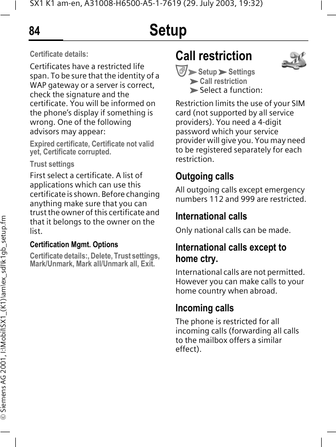 Setup84SX1 K1 am-en, A31008-H6500-A5-1-7619 (29. July 2003, 19:32)&copy; Siemens AG 2001, I:\Mobil\SX1_(K1)\am\ex_sdl\k1gb_setup.fmCertificate details:Certificates have a restricted life span. To be sure that the identity of a WAP gateway or a server is correct, check the signature and the certificate. You will be informed on the phone&rsquo;s display if something is wrong. One of the following advisors may appear:Expired certificate, Certificate not valid yet, Certificate corrupted.Trust settingsFirst select a certificate. A list of applications which can use this certificate is shown. Before changing anything make sure that you can trust the owner of this certificate and that it belongs to the owner on the list.Certification Mgmt. OptionsCertificate details:, Delete, Trust settings, Mark/Unmark, Mark all/Unmark all, Exit.Call restrictionCKSetupKSettingsKCall restriction KSelect a function:Restriction limits the use of your SIM card (not supported by all service providers). You need a 4-digit password which your service provider will give you. You may need to be registered separately for each restriction.Outgoing callsAll outgoing calls except emergency numbers 112 and 999 are restricted.International callsOnly national calls can be made.International calls except to home ctry.International calls are not permitted. However you can make calls to your home country when abroad.Incoming callsThe phone is restricted for all incoming calls (forwarding all calls to the mailbox offers a similar effect).