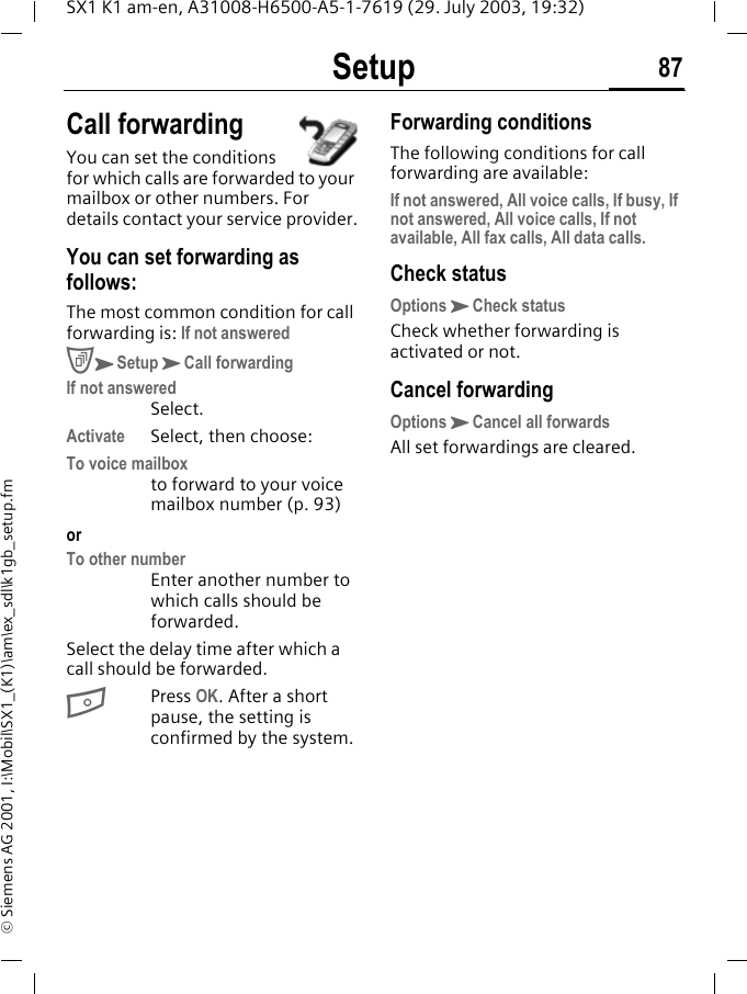 Setup 87SX1 K1 am-en, A31008-H6500-A5-1-7619 (29. July 2003, 19:32)&copy; Siemens AG 2001, I:\Mobil\SX1_(K1)\am\ex_sdl\k1gb_setup.fmCall forwardingYou can set the conditions for which calls are forwarded to your mailbox or other numbers. For details contact your service provider.You can set forwarding as follows:The most common condition for call forwarding is: If not answeredCKSetupKCall forwardingIf not answeredSelect.Activate Select, then choose:To voice mailboxto forward to your voice mailbox number (p. 93)orTo other numberEnter another number to which calls should be forwarded.Select the delay time after which a call should be forwarded.BPress OK. After a short pause, the setting is confirmed by the system.Forwarding conditionsThe following conditions for call forwarding are available:If not answered, All voice calls, If busy, If not answered, All voice calls, If not available, All fax calls, All data calls.Check statusOptionsKCheck statusCheck whether forwarding is activated or not.Cancel forwardingOptionsKCancel all forwardsAll set forwardings are cleared.