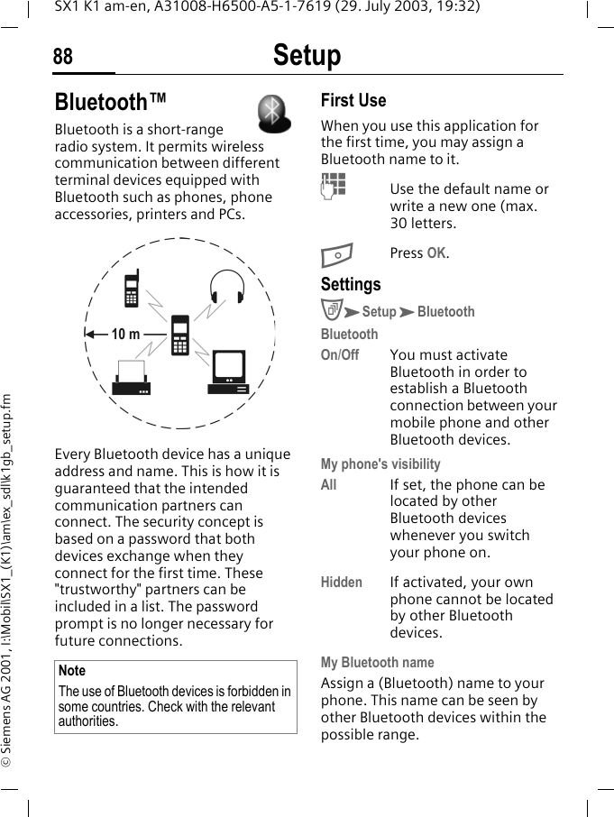 Setup88SX1 K1 am-en, A31008-H6500-A5-1-7619 (29. July 2003, 19:32)&copy; Siemens AG 2001, I:\Mobil\SX1_(K1)\am\ex_sdl\k1gb_setup.fmBluetooth&trade;Bluetooth is a short-range radio system. It permits wireless communication between different terminal devices equipped with Bluetooth such as phones, phone accessories, printers and PCs.Every Bluetooth device has a unique address and name. This is how it is guaranteed that the intended communication partners can connect. The security concept is based on a password that both devices exchange when they connect for the first time. These "trustworthy" partners can be included in a list. The password prompt is no longer necessary for future connections.First UseWhen you use this application for the first time, you may assign a Bluetooth name to it.MUse the default name or write a new one (max. 30 letters.BPress OK.SettingsCKSetupKBluetoothBluetoothOn/Off You must activate Bluetooth in order to establish a Bluetooth connection between your mobile phone and other Bluetooth devices. My phone's visibilityAll If set, the phone can be located by other Bluetooth devices whenever you switch your phone on.Hidden If activated, your own phone cannot be located by other Bluetooth devices.My Bluetooth nameAssign a (Bluetooth) name to your phone. This name can be seen by other Bluetooth devices within the possible range.NoteThe use of Bluetooth devices is forbidden in some countries. Check with the relevant authorities.