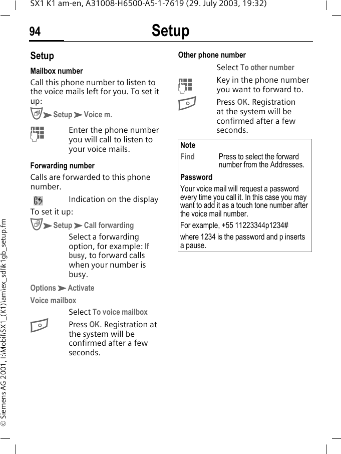 Setup94SX1 K1 am-en, A31008-H6500-A5-1-7619 (29. July 2003, 19:32)&copy; Siemens AG 2001, I:\Mobil\SX1_(K1)\am\ex_sdl\k1gb_setup.fmSetupMailbox numberCall this phone number to listen to the voice mails left for you. To set it up:CKSetupKVoice m.MEnter the phone number you will call to listen to your voice mails.Forwarding numberCalls are forwarded to this phone number. Indication on the displayTo set it up:CKSetupKCall forwardingSelect a forwarding option, for example: If busy, to forward calls when your number is busy.OptionsKActivateVoice mailboxSelect To voice mailboxBPress OK. Registration at the system will be confirmed after a few seconds.Other phone numberSelect To other number MKey in the phone number you want to forward to.BPress OK. Registration at the system will be confirmed after a few seconds.NoteFind Press to select the forward number from the Addresses.PasswordYour voice mail will request a password every time you call it. In this case you may want to add it as a touch tone number after the voice mail number. For example, +55 11223344p1234#where 1234 is the password and p inserts a pause.