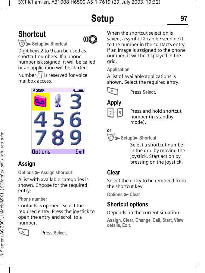 Setup 97SX1 K1 am-en, A31008-H6500-A5-1-7619 (29. July 2003, 19:32)&copy; Siemens AG 2001, I:\Mobil\SX1_(K1)\am\ex_sdl\k1gb_setup.fmShortcutCKSetupKShortcutDigit keys 2 to 9 can be used as shortcut numbers. If a phone number is assigned, it will be called, or an application will be started.Number 1 is reserved for voice mailbox access.AssignOptionsKAssign shortcut:A list with available categories is shown. Choose for the required entry:Phone numberContacts is opened. Select the required entry. Press the joystick to open the entry and scroll to a number.APress Select. When the shortcut selection is saved, a symbol X can be seen next to the number in the contacts entry. If an image is assigned to the phone number, it will be displayed in the grid.ApplicationA list of available applications is shown. Select the required entry.APress Select. Apply2&ndash;9Press and hold shortcut number (in standby mode).orCKSetupKShortcutSelect a shortcut number in the grid by moving the joystick. Start action by pressing on the joystick.ClearSelect the entry to be removed from the shortcut key.OptionsKClearShortcut optionsDepends on the current situation.Assign, Clear, Change, Call, Start, View details, Exit.