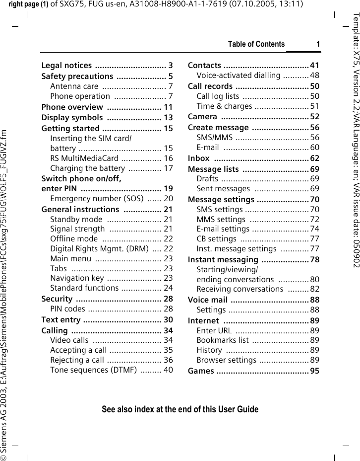 Table of Contents 1See also index at the end of this User Guideright page (1) of SXG75, FUG us-en, A31008-H8900-A1-1-7619 (07.10.2005, 13:11)&copy; Siemens AG 2003, E:\Auftrag\Siemens\MobilePhones\FCCs\sxg75\FUG\WOLF5_FUGIVZ.fmTemplate: X75, Version 2.2;VAR Language: en; VAR issue date: 050902Legal notices  .............................. 3Safety precautions ..................... 5Antenna care  ........................... 7Phone operation  ...................... 7Phone overview  ....................... 11Display symbols  ....................... 13Getting started ......................... 15Inserting the SIM card/battery ................................... 15RS MultiMediaCard ................. 16Charging the battery  .............. 17Switch phone on/off,enter PIN  .................................. 19Emergency number (SOS)  ...... 20General instructions ................ 21Standby mode  ....................... 21Signal strength  ...................... 21Offline mode  ......................... 22Digital Rights Mgmt. (DRM) .... 22Main menu  ............................ 23Tabs ...................................... 23Navigation key ....................... 23Standard functions ................. 24Security .................................... 28PIN codes ............................... 28Text entry ................................. 30Calling ...................................... 34Video calls  ............................. 34Accepting a call ...................... 35Rejecting a call ....................... 36Tone sequences (DTMF) ......... 40Contacts ....................................41Voice-activated dialling ........... 48Call records ...............................50Call log lists  ............................50Time &amp; charges .......................51Camera .....................................52Create message ........................56SMS/MMS ...............................56E-mail ....................................60Inbox ........................................62Message lists  ............................69Drafts .....................................69Sent messages  ....................... 69Message settings ...................... 70SMS settings ...........................70MMS settings  .........................72E-mail settings ........................74CB settings  .............................77Inst. message settings  ............77Instant messaging ....................78Starting/viewing/ending conversations  .............80Receiving conversations  ......... 82Voice mail ................................. 88Settings ..................................88Internet ....................................89Enter URL  ...............................89Bookmarks list ........................89History ...................................89Browser settings .....................89Games .......................................95Table of ContentsSee also index at the end of this User GuideSee also index at the end of this User Guide