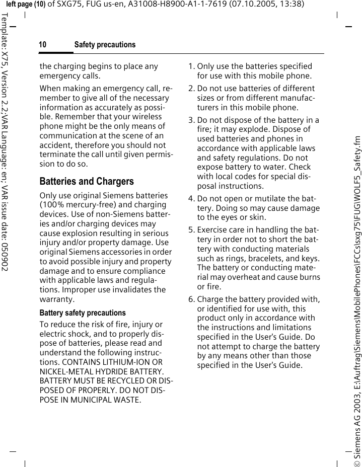 Safety precautions10&copy; Siemens AG 2003, E:\Auftrag\Siemens\MobilePhones\FCCs\sxg75\FUG\WOLF5_Safety.fmleft page (10) of SXG75, FUG us-en, A31008-H8900-A1-1-7619 (07.10.2005, 13:38)Template: X75, Version 2.2;VAR Language: en; VAR issue date: 050902the charging begins to place any emergency calls.When making an emergency call, re-member to give all of the necessary information as accurately as possi-ble. Remember that your wireless phone might be the only means of communication at the scene of an accident, therefore you should not terminate the call until given permis-sion to do so.Batteries and ChargersOnly use original Siemens batteries (100% mercury-free) and charging devices. Use of non-Siemens batter-ies and/or charging devices may cause explosion resulting in serious injury and/or property damage. Use original Siemens accessories in order to avoid possible injury and property damage and to ensure compliance with applicable laws and regula-tions. Improper use invalidates the warranty.Battery safety precautionsTo reduce the risk of fire, injury or electric shock, and to properly dis-pose of batteries, please read and understand the following instruc-tions. CONTAINS LITHIUM-ION OR NICKEL-METAL HYDRIDE BATTERY. BATTERY MUST BE RECYCLED OR DIS-POSED OF PROPERLY. DO NOT DIS-POSE IN MUNICIPAL WASTE.1. Only use the batteries specified for use with this mobile phone.2. Do not use batteries of different sizes or from different manufac-turers in this mobile phone.3. Do not dispose of the battery in a fire; it may explode. Dispose of used batteries and phones in accordance with applicable laws and safety regulations. Do not expose battery to water. Check with local codes for special dis-posal instructions. 4. Do not open or mutilate the bat-tery. Doing so may cause damage to the eyes or skin.5. Exercise care in handling the bat-tery in order not to short the bat-tery with conducting materials such as rings, bracelets, and keys. The battery or conducting mate-rial may overheat and cause burns or fire.6. Charge the battery provided with, or identified for use with, this product only in accordance with the instructions and limitations specified in the User's Guide. Do not attempt to charge the battery by any means other than those specified in the User's Guide.