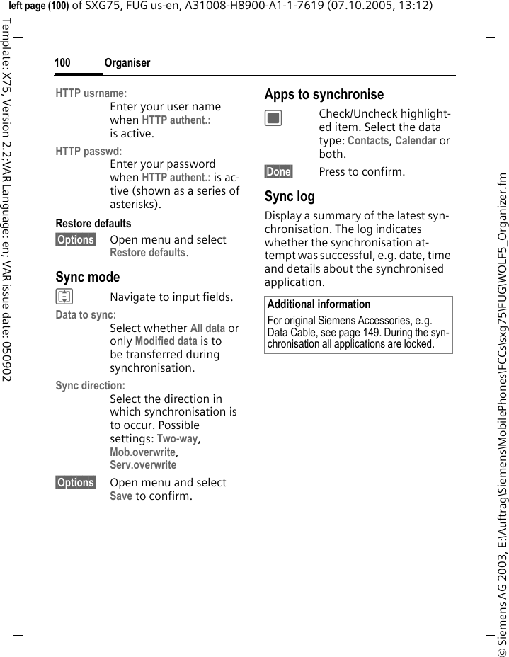 Organiser100&copy; Siemens AG 2003, E:\Auftrag\Siemens\MobilePhones\FCCs\sxg75\FUG\WOLF5_Organizer.fmleft page (100) of SXG75, FUG us-en, A31008-H8900-A1-1-7619 (07.10.2005, 13:12)Template: X75, Version 2.2;VAR Language: en; VAR issue date: 050902HTTP usrname:Enter your user name when HTTP authent.: is active.HTTP passwd:Enter your password when HTTP authent.: is ac-tive (shown as a series of asterisks).Restore defaults&sect;Options&sect; Open menu and select Restore defaults.Sync modeINavigate to input fields.Data to sync:Select whether All data or only Modified data is to be transferred during synchronisation. Sync direction:Select the direction in which synchronisation is to occur. Possible settings: Two-way, Mob.overwrite, Serv.overwrite &sect;Options&sect; Open menu and select Save to confirm.Apps to synchroniseCCheck/Uncheck highlight-ed item. Select the data type: Contacts, Calendar or both.&sect;Done&sect; Press to confirm. Sync logDisplay a summary of the latest syn-chronisation. The log indicates whether the synchronisation at-tempt was successful, e.g. date, time and details about the synchronised application.Additional informationFor original Siemens Accessories, e.g. Data Cable, see page 149. During the syn-chronisation all applications are locked.
