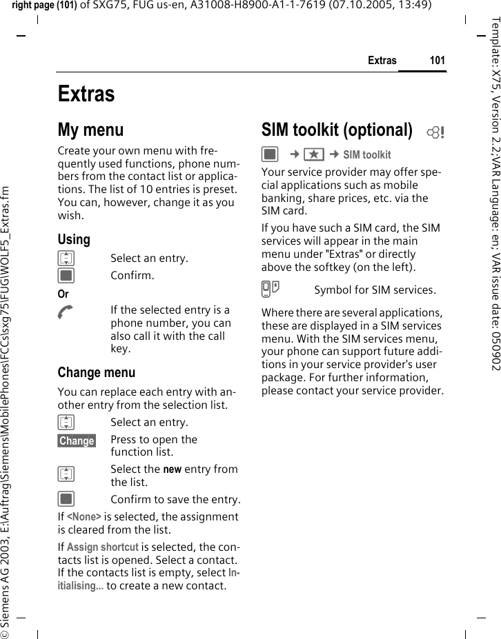 101Extrasright page (101) of SXG75, FUG us-en, A31008-H8900-A1-1-7619 (07.10.2005, 13:49)&copy; Siemens AG 2003, E:\Auftrag\Siemens\MobilePhones\FCCs\sxg75\FUG\WOLF5_Extras.fmTemplate: X75, Version 2.2;VAR Language: en; VAR issue date: 050902ExtrasMy menuCreate your own menu with fre-quently used functions, phone num-bers from the contact list or applica-tions. The list of 10 entries is preset. You can, however, change it as you wish.UsingISelect an entry. CConfirm. Or AIf the selected entry is a phone number, you can also call it with the call key.Change menuYou can replace each entry with an-other entry from the selection list.ISelect an entry. &sect;Change&sect; Press to open the function list.ISelect the new entry from the list.CConfirm to save the entry.If <None> is selected, the assignment is cleared from the list.If Assign shortcut is selected, the con-tacts list is opened. Select a contact. If the contacts list is empty, select In-itialising... to create a new contact.SIM toolkit (optional) bC &cent;S &cent;SIM toolkitYour service provider may offer spe-cial applications such as mobile banking, share prices, etc. via the SIM card.If you have such a SIM card, the SIM services will appear in the main menu under "Extras" or directly above the softkey (on the left).USymbol for SIM services.Where there are several applications, these are displayed in a SIM services menu. With the SIM services menu, your phone can support future addi-tions in your service provider's user package. For further information, please contact your service provider.