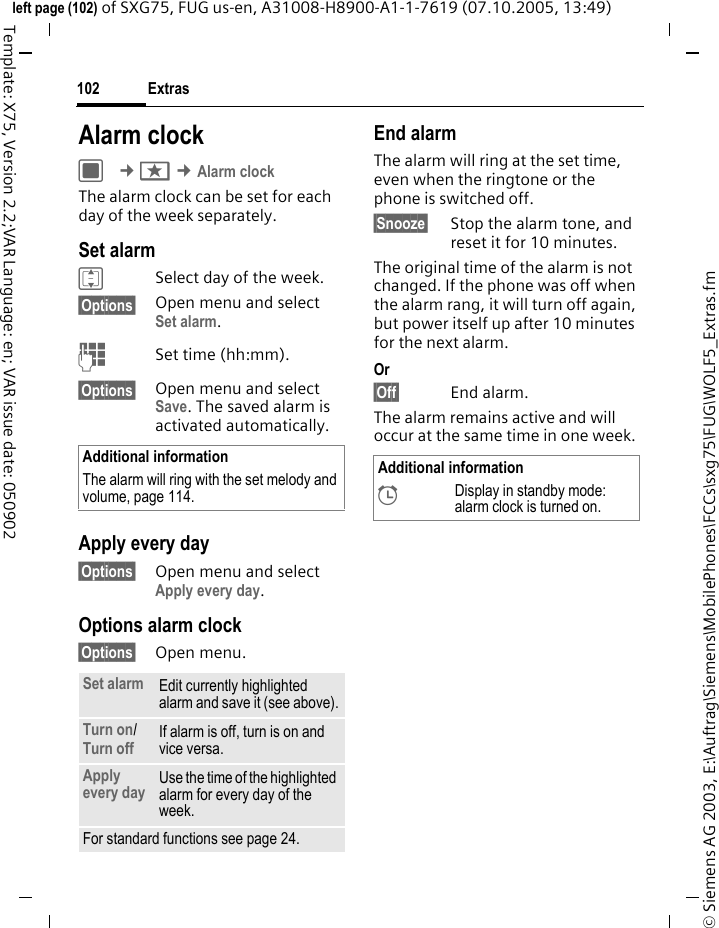 Extras102&copy; Siemens AG 2003, E:\Auftrag\Siemens\MobilePhones\FCCs\sxg75\FUG\WOLF5_Extras.fmleft page (102) of SXG75, FUG us-en, A31008-H8900-A1-1-7619 (07.10.2005, 13:49)Template: X75, Version 2.2;VAR Language: en; VAR issue date: 050902Alarm clockC &cent;S &cent;Alarm clockThe alarm clock can be set for each day of the week separately. Set alarmISelect day of the week.&sect;Options&sect; Open menu and selectSet alarm.JSet time (hh:mm).&sect;Options&sect; Open menu and select Save. The saved alarm is activated automatically.Apply every day&sect;Options&sect; Open menu and select Apply every day.Options alarm clock&sect;Options&sect; Open menu.End alarmThe alarm will ring at the set time, even when the ringtone or the phone is switched off. &sect;Snooze&sect; Stop the alarm tone, and reset it for 10 minutes.The original time of the alarm is not changed. If the phone was off when the alarm rang, it will turn off again, but power itself up after 10 minutes for the next alarm.Or &sect;Off&sect; End alarm.The alarm remains active and will occur at the same time in one week.Additional informationThe alarm will ring with the set melody and volume, page 114.Set alarm Edit currently highlighted alarm and save it (see above).Turn on/ Turn off If alarm is off, turn is on and vice versa.Apply every day Use the time of the highlighted alarm for every day of the week.For standard functions see page 24.Additional information&sup1;Display in standby mode: alarm clock is turned on.