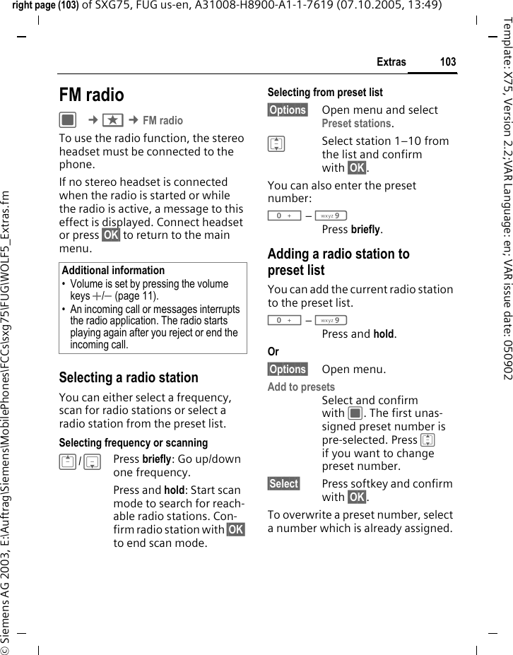 103Extrasright page (103) of SXG75, FUG us-en, A31008-H8900-A1-1-7619 (07.10.2005, 13:49)&copy; Siemens AG 2003, E:\Auftrag\Siemens\MobilePhones\FCCs\sxg75\FUG\WOLF5_Extras.fmTemplate: X75, Version 2.2;VAR Language: en; VAR issue date: 050902FM radioC &cent;S &cent;FM radioTo use the radio function, the stereo headset must be connected to the phone.If no stereo headset is connected when the radio is started or while the radio is active, a message to this effect is displayed. Connect headset or press &sect;OK&sect; to return to the main menu.Selecting a radio stationYou can either select a frequency, scan for radio stations or select a radio station from the preset list.Selecting frequency or scanningG/ HPress briefly: Go up/down one frequency.Press and hold: Start scan mode to search for reach-able radio stations. Con-firm radio station with &sect;OK&sect; to end scan mode.Selecting from preset list&sect;Options&sect; Open menu and select Preset stations. ISelect station 1&ndash;10 from the list and confirm with &sect;OK&sect;.You can also enter the preset number: 0 &ndash; 9Press briefly.Adding a radio station to preset listYou can add the current radio station to the preset list.0 &ndash; 9Press and hold.Or &sect;Options&sect; Open menu.Add to presetsSelect and confirm with C. The first unas-signed preset number is pre-selected. Press I if you want to change preset number. &sect;Select&sect; Press softkey and confirm with &sect;OK&sect;.To overwrite a preset number, select a number which is already assigned.Additional information&bull; Volume is set by pressing the volume keys +/- (page 11).&bull; An incoming call or messages interrupts the radio application. The radio starts playing again after you reject or end the incoming call.
